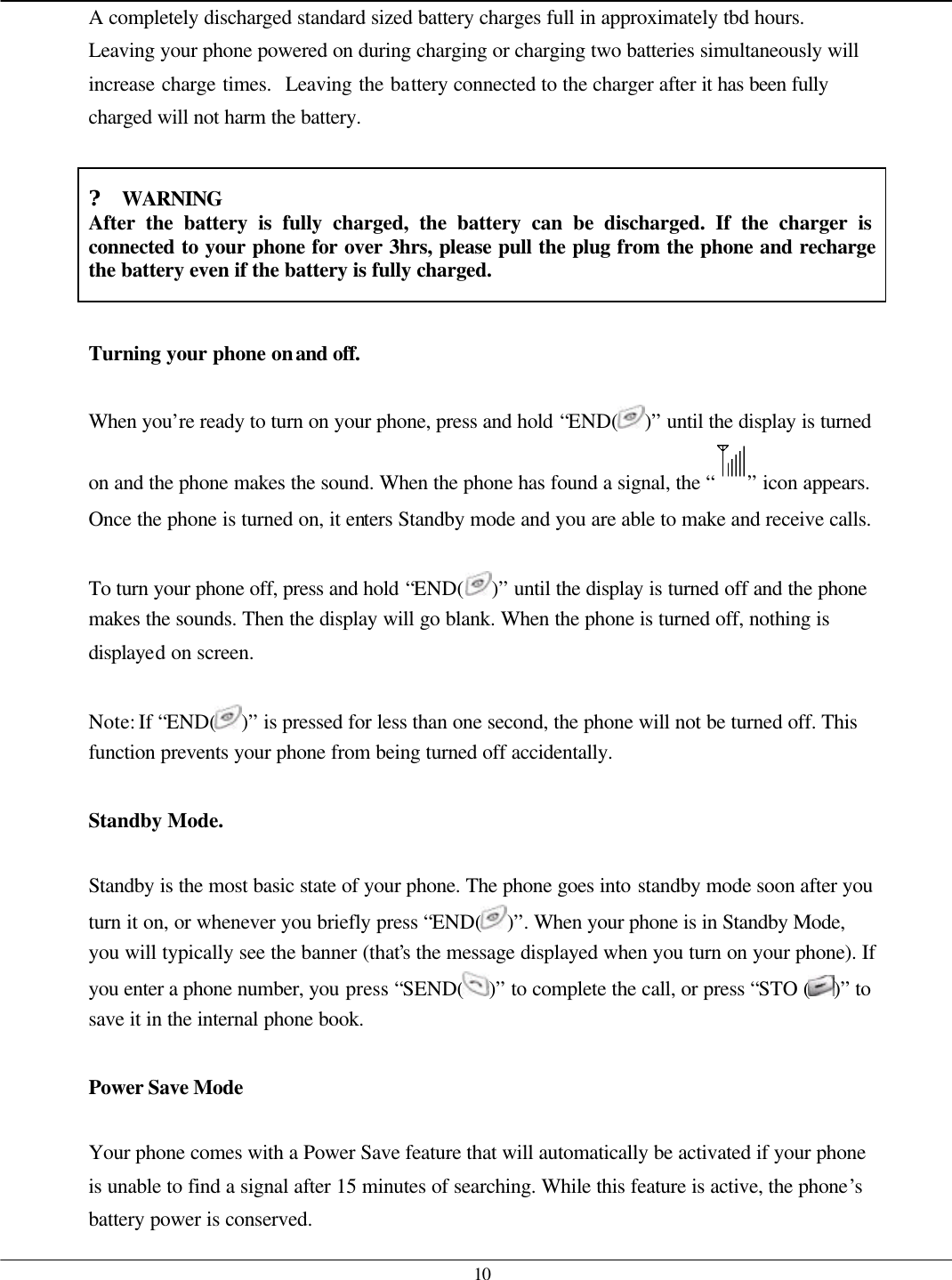   10 A completely discharged standard sized battery charges full in approximately tbd hours.  Leaving your phone powered on during charging or charging two batteries simultaneously will increase charge times.  Leaving the battery connected to the charger after it has been fully charged will not harm the battery.  ? WARNING After the battery is fully charged, the battery can be discharged. If the charger is connected to your phone for over 3hrs, please pull the plug from the phone and recharge the battery even if the battery is fully charged.  Turning your phone on and off.  When you’re ready to turn on your phone, press and hold “END( )” until the display is turned on and the phone makes the sound. When the phone has found a signal, the “ ” icon appears. Once the phone is turned on, it enters Standby mode and you are able to make and receive calls.  To turn your phone off, press and hold “END( )” until the display is turned off and the phone makes the sounds. Then the display will go blank. When the phone is turned off, nothing is displayed on screen.  Note: If “END( )” is pressed for less than one second, the phone will not be turned off. This function prevents your phone from being turned off accidentally.  Standby Mode.  Standby is the most basic state of your phone. The phone goes into standby mode soon after you turn it on, or whenever you briefly press “END( )”. When your phone is in Standby Mode, you will typically see the banner (that’s the message displayed when you turn on your phone). If you enter a phone number, you press “SEND( )” to complete the call, or press “STO ( )” to save it in the internal phone book.  Power Save Mode  Your phone comes with a Power Save feature that will automatically be activated if your phone is unable to find a signal after 15 minutes of searching. While this feature is active, the phone’s battery power is conserved. 