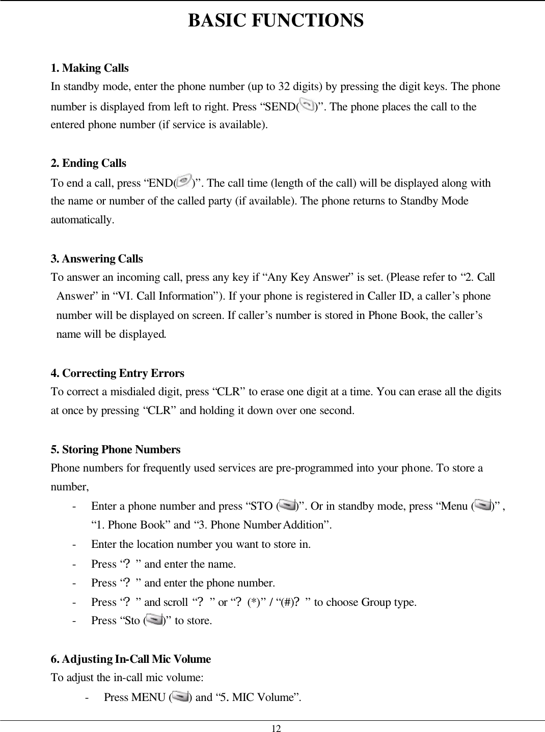   12 BASIC FUNCTIONS  1. Making Calls In standby mode, enter the phone number (up to 32 digits) by pressing the digit keys. The phone number is displayed from left to right. Press “SEND( )”. The phone places the call to the entered phone number (if service is available).  2. Ending Calls To end a call, press “END( )”. The call time (length of the call) will be displayed along with the name or number of the called party (if available). The phone returns to Standby Mode automatically.  3. Answering Calls To answer an incoming call, press any key if “Any Key Answer” is set. (Please refer to “2. Call Answer” in “VI. Call Information”). If your phone is registered in Caller ID, a caller’s phone number will be displayed on screen. If caller’s number is stored in Phone Book, the caller’s name will be displayed.  4. Correcting Entry Errors To correct a misdialed digit, press “CLR” to erase one digit at a time. You can erase all the digits at once by pressing “CLR” and holding it down over one second.  5. Storing Phone Numbers  Phone numbers for frequently used services are pre-programmed into your phone. To store a number, - Enter a phone number and press “STO ( )”. Or in standby mode, press “Menu ( )” , “1. Phone Book” and “3. Phone Number Addition”. - Enter the location number you want to store in. - Press “?” and enter the name. - Press “?” and enter the phone number. - Press “?” and scroll “?” or “?(*)” / “(#)?” to choose Group type. - Press “Sto ( )” to store.    6. Adjusting In-Call Mic Volume  To adjust the in-call mic volume:   - Press MENU ( ) and “5.MIC Volume”.   