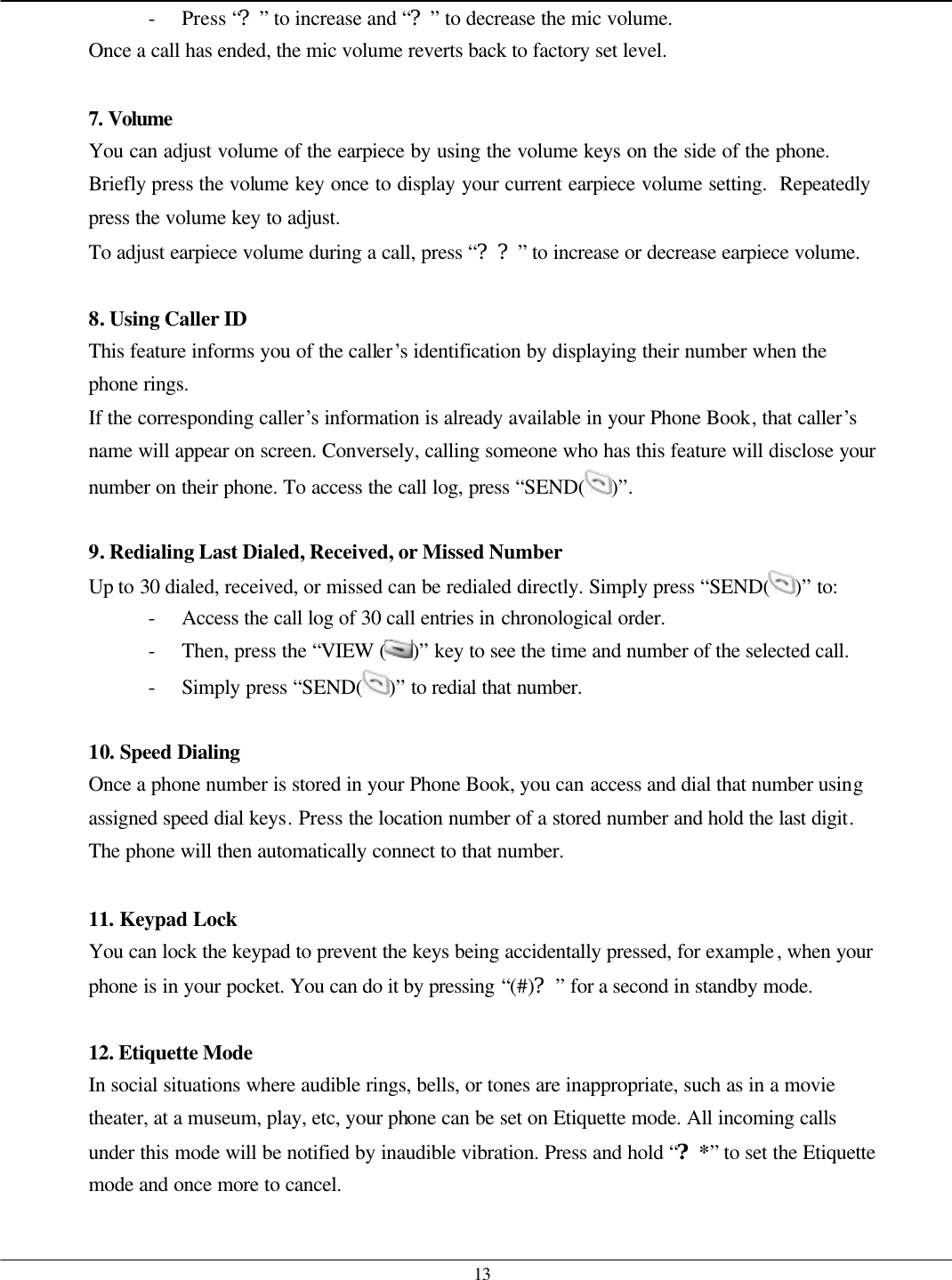   13 - Press “?” to increase and “?” to decrease the mic volume. Once a call has ended, the mic volume reverts back to factory set level.  7. Volume  You can adjust volume of the earpiece by using the volume keys on the side of the phone.  Briefly press the volume key once to display your current earpiece volume setting.  Repeatedly press the volume key to adjust. To adjust earpiece volume during a call, press “??” to increase or decrease earpiece volume.    8. Using Caller ID This feature informs you of the caller’s identification by displaying their number when the phone rings. If the corresponding caller’s information is already available in your Phone Book, that caller’s name will appear on screen. Conversely, calling someone who has this feature will disclose your number on their phone. To access the call log, press “SEND( )”.  9. Redialing Last Dialed, Received, or Missed Number Up to 30 dialed, received, or missed can be redialed directly. Simply press “SEND( )” to: - Access the call log of 30 call entries in chronological order. - Then, press the “VIEW ( )” key to see the time and number of the selected call. - Simply press “SEND( )” to redial that number.  10. Speed Dialing Once a phone number is stored in your Phone Book, you can access and dial that number using assigned speed dial keys. Press the location number of a stored number and hold the last digit. The phone will then automatically connect to that number.  11. Keypad Lock You can lock the keypad to prevent the keys being accidentally pressed, for example, when your phone is in your pocket. You can do it by pressing “(#)?” for a second in standby mode.  12. Etiquette Mode In social situations where audible rings, bells, or tones are inappropriate, such as in a movie theater, at a museum, play, etc, your phone can be set on Etiquette mode. All incoming calls under this mode will be notified by inaudible vibration. Press and hold “?*” to set the Etiquette mode and once more to cancel.  