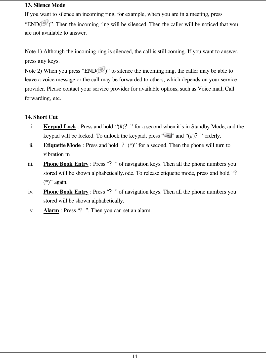   14 13. Silence Mode  If you want to silence an incoming ring, for example, when you are in a meeting, press “END( )”. Then the incoming ring will be silenced. Then the caller will be noticed that you are not available to answer.  Note 1) Although the incoming ring is silenced, the call is still coming. If you want to answer, press any keys. Note 2) When you press “END( )” to silence the incoming ring, the caller may be able to leave a voice message or the call may be forwarded to others, which depends on your service provider. Please contact your service provider for available options, such as Voice mail, Call forwarding, etc.  14. Short Cut i. Keypad Lock : Press and hold “(#)?” for a second when it’s in Standby Mode, and the keypad will be locked. To unlock the keypad, press “ ” and “(#)?” orderly. ii. Etiquette Mode : Press and hold  ?(*)” for a second. Then the phone will turn to vibration m  iii. Phone Book Entry : Press “?” of navigation keys. Then all the phone numbers you stored will be shown alphabetically.ode. To release etiquette mode, press and hold “?(*)” again. iv. Phone Book Entry : Press “?” of navigation keys. Then all the phone numbers you stored will be shown alphabetically. v. Alarm : Press “?”. Then you can set an alarm.    
