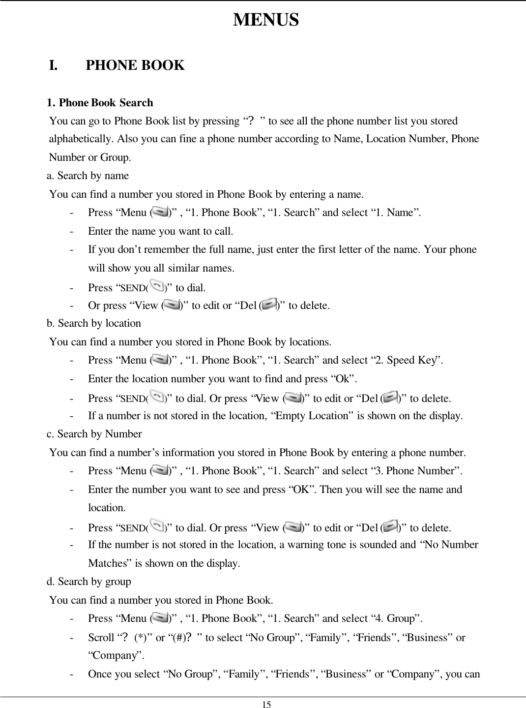  15 MENUS  I. PHONE BOOK  1. Phone Book Search You can go to Phone Book list by pressing “?” to see all the phone number list you stored alphabetically. Also you can fine a phone number according to Name, Location Number, Phone Number or Group. a. Search by name You can find a number you stored in Phone Book by entering a name. - Press “Menu ( )” , “1. Phone Book”, “1. Search” and select “1. Name”. - Enter the name you want to call. - If you don’t remember the full name, just enter the first letter of the name. Your phone will show you all similar names. - Press “SEND( )” to dial. - Or press “View ( )” to edit or “Del ( )” to delete. b. Search by location You can find a number you stored in Phone Book by locations. - Press “Menu ( )” , “1. Phone Book”, “1. Search” and select “2. Speed Key”. - Enter the location number you want to find and press “Ok”. - Press “SEND( )” to dial. Or press “View ( )” to edit or “Del ( )” to delete. - If a number is not stored in the location, “Empty Location” is shown on the display. c. Search by Number You can find a number’s information you stored in Phone Book by entering a phone number. - Press “Menu ( )” , “1. Phone Book”, “1. Search” and select “3. Phone Number”. - Enter the number you want to see and press “OK”. Then you will see the name and location. - Press “SEND( )” to dial. Or press “View ( )” to edit or “Del ( )” to delete. - If the number is not stored in the location, a warning tone is sounded and “No Number Matches” is shown on the display. d. Search by group You can find a number you stored in Phone Book. - Press “Menu ( )” , “1. Phone Book”, “1. Search” and select “4. Group”. - Scroll “?(*)” or “(#)?” to select “No Group”, “Family”, “Friends”, “Business” or “Company”. - Once you select “No Group”, “Family”, “Friends”, “Business” or “Company”, you can 