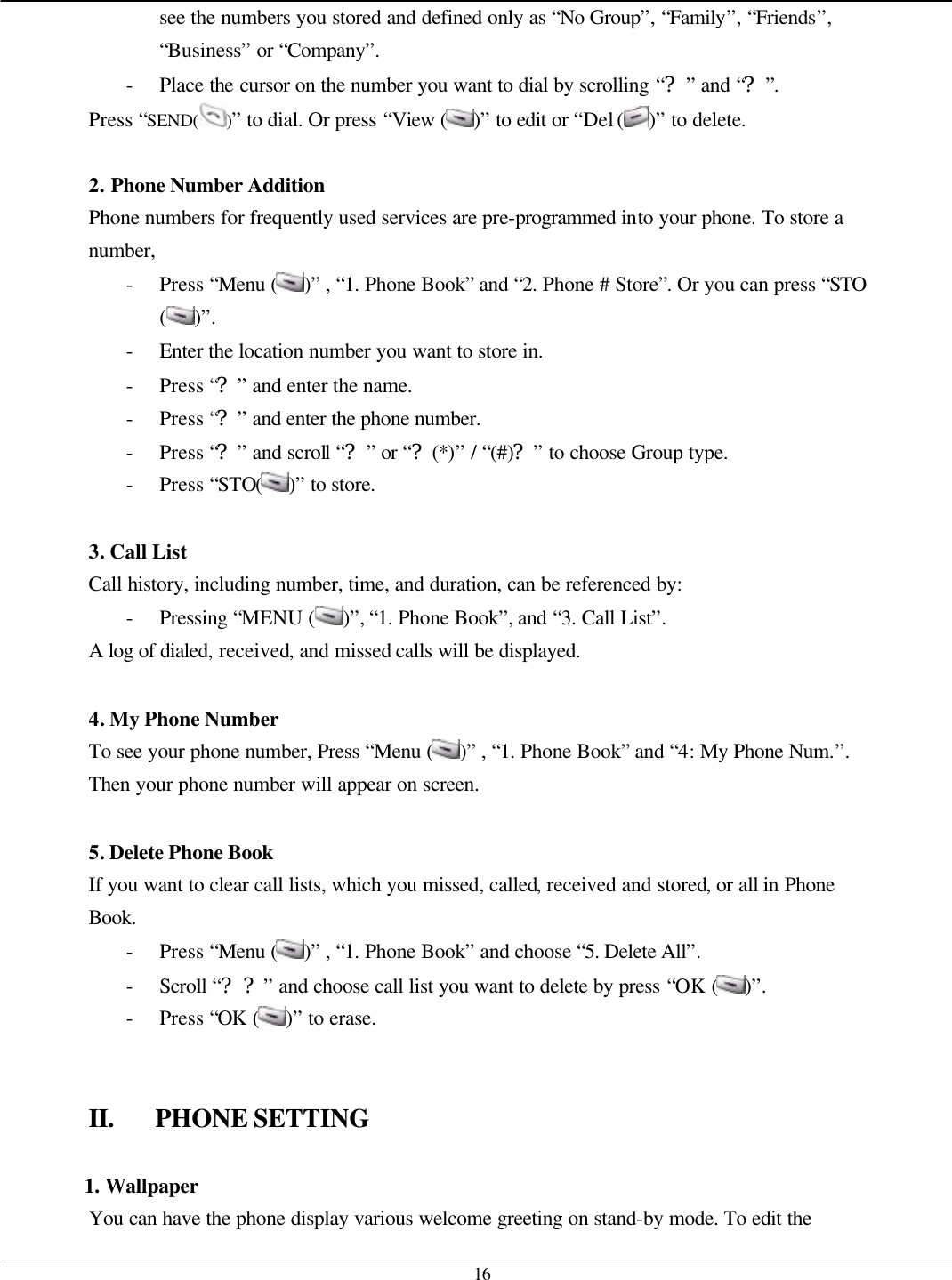   16 see the numbers you stored and defined only as “No Group”, “Family”, “Friends”, “Business” or “Company”. - Place the cursor on the number you want to dial by scrolling “?” and “?”. Press “SEND( )” to dial. Or press “View ( )” to edit or “Del ( )” to delete.  2. Phone Number Addition Phone numbers for frequently used services are pre-programmed into your phone. To store a number, - Press “Menu ( )” , “1. Phone Book” and “2. Phone # Store”. Or you can press “STO ( )”. - Enter the location number you want to store in. - Press “?” and enter the name. - Press “?” and enter the phone number. - Press “?” and scroll “?” or “?(*)” / “(#)?” to choose Group type. - Press “STO( )” to store.    3. Call List Call history, including number, time, and duration, can be referenced by: - Pressing “MENU ( )”, “1. Phone Book”, and “3. Call List”. A log of dialed, received, and missed calls will be displayed.  4. My Phone Number To see your phone number, Press “Menu ( )” , “1. Phone Book” and “4: My Phone Num.”. Then your phone number will appear on screen.  5. Delete Phone Book If you want to clear call lists, which you missed, called, received and stored, or all in Phone Book. - Press “Menu ( )” , “1. Phone Book” and choose “5. Delete All”. - Scroll “??” and choose call list you want to delete by press “OK ( )”. - Press “OK ( )” to erase.   II. PHONE SETTING  1. Wallpaper You can have the phone display various welcome greeting on stand-by mode. To edit the 
