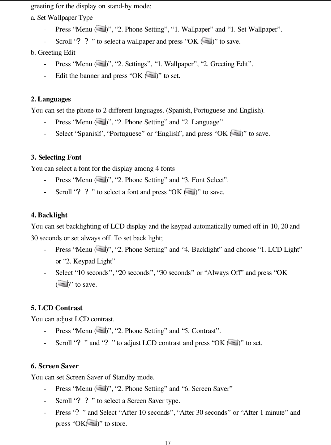   17 greeting for the display on stand-by mode: a. Set Wallpaper Type - Press “Menu ( )”, “2. Phone Setting”, “1. Wallpaper” and “1. Set Wallpaper”. - Scroll “??” to select a wallpaper and press “OK ( )” to save. b. Greeting Edit - Press “Menu ( )”, “2. Settings”, “1. Wallpaper”, “2. Greeting Edit”. - Edit the banner and press “OK ( )” to set.  2. Languages You can set the phone to 2 different languages. (Spanish, Portuguese and English). - Press “Menu ( )”, “2. Phone Setting” and “2. Language”. - Select “Spanish”, “Portuguese” or “English”, and press “OK ( )” to save.  3. Selecting Font You can select a font for the display among 4 fonts - Press “Menu ( )”, “2. Phone Setting” and “3. Font Select”. - Scroll “??” to select a font and press “OK ( )” to save.  4. Backlight You can set backlighting of LCD display and the keypad automatically turned off in 10, 20 and 30 seconds or set always off. To set back light; - Press “Menu ( )”, “2. Phone Setting” and “4. Backlight” and choose “1. LCD Light” or “2. Keypad Light” - Select “10 seconds”, “20 seconds”, “30 seconds” or “Always Off” and press “OK ( )” to save.  5. LCD Contrast You can adjust LCD contrast. - Press “Menu ( )”, “2. Phone Setting” and “5. Contrast”. - Scroll “?” and “?” to adjust LCD contrast and press “OK ( )” to set.  6. Screen Saver You can set Screen Saver of Standby mode. - Press “Menu ( )”, “2. Phone Setting” and “6. Screen Saver”   - Scroll “??” to select a Screen Saver type. - Press “?” and Select “After 10 seconds”, “After 30 seconds” or “After 1 minute” and press “OK( )” to store.   