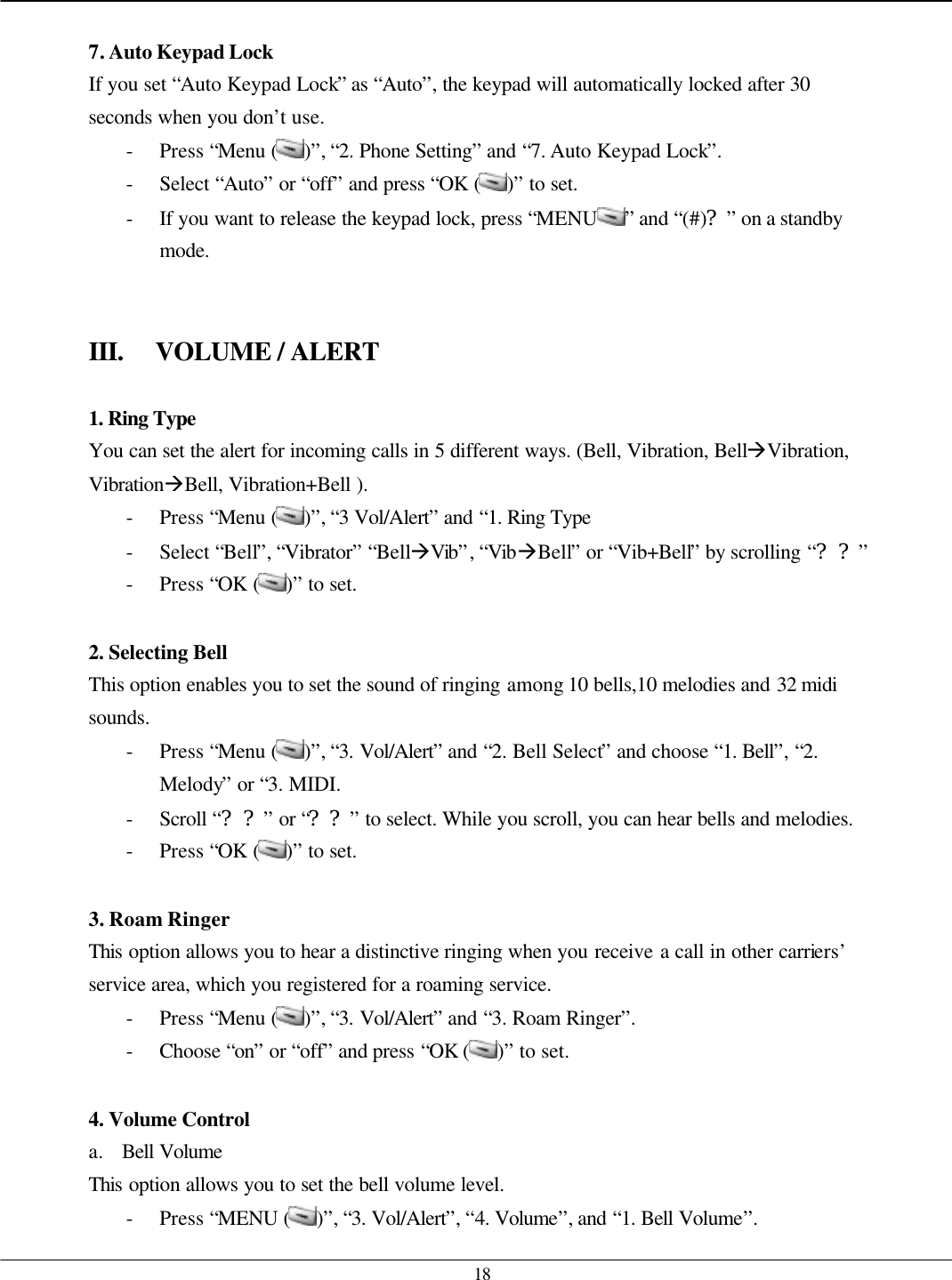   18  7. Auto Keypad Lock If you set “Auto Keypad Lock” as “Auto”, the keypad will automatically locked after 30 seconds when you don’t use. - Press “Menu ( )”, “2. Phone Setting” and “7. Auto Keypad Lock”. - Select “Auto” or “off” and press “OK ( )” to set. - If you want to release the keypad lock, press “MENU ” and “(#)?” on a standby mode.   III. VOLUME / ALERT  1. Ring Type  You can set the alert for incoming calls in 5 different ways. (Bell, Vibration, BellàVibration, VibrationàBell, Vibration+Bell ). - Press “Menu ( )”, “3 Vol/Alert” and “1. Ring Type - Select “Bell”, “Vibrator” “BellàVib”, “VibàBell” or “Vib+Bell” by scrolling “??” - Press “OK ( )” to set.  2. Selecting Bell This option enables you to set the sound of ringing among 10 bells,10 melodies and 32 midi sounds. - Press “Menu ( )”, “3. Vol/Alert” and “2. Bell Select” and choose “1. Bell”, “2. Melody” or “3. MIDI. - Scroll “??” or “??” to select. While you scroll, you can hear bells and melodies. - Press “OK ( )” to set.  3. Roam Ringer This option allows you to hear a distinctive ringing when you receive a call in other carriers’ service area, which you registered for a roaming service. - Press “Menu ( )”, “3. Vol/Alert” and “3. Roam Ringer”. - Choose “on” or “off” and press “OK ( )” to set.  4. Volume Control a. Bell Volume This option allows you to set the bell volume level. - Press “MENU ( )”, “3. Vol/Alert”, “4. Volume”, and “1. Bell Volume”. 
