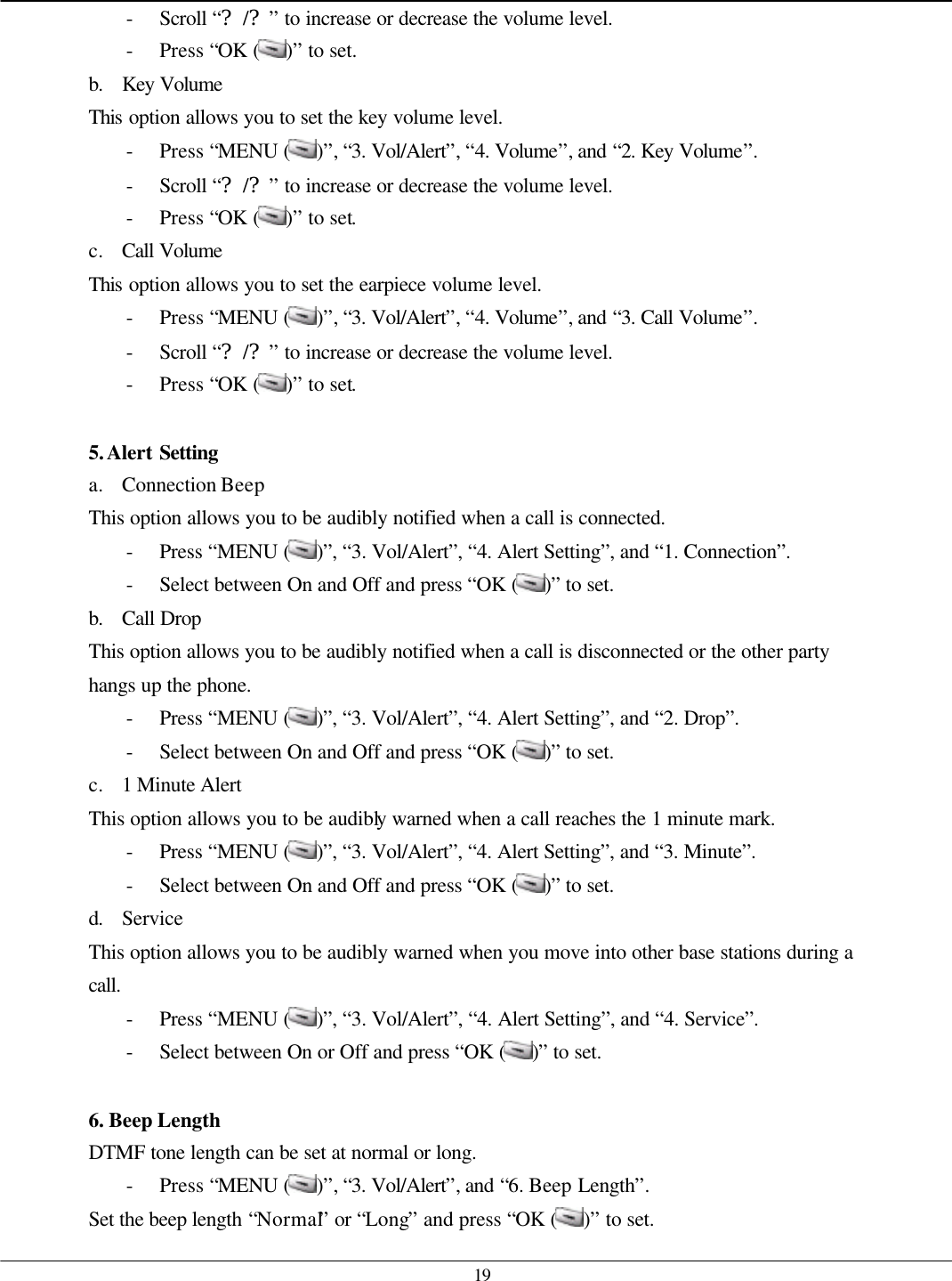   19 - Scroll “?/?” to increase or decrease the volume level. - Press “OK ( )” to set. b. Key Volume This option allows you to set the key volume level. - Press “MENU ( )”, “3. Vol/Alert”, “4. Volume”, and “2. Key Volume”. - Scroll “?/?” to increase or decrease the volume level. - Press “OK ( )” to set. c. Call Volume This option allows you to set the earpiece volume level. - Press “MENU ( )”, “3. Vol/Alert”, “4. Volume”, and “3. Call Volume”. - Scroll “?/?” to increase or decrease the volume level. - Press “OK ( )” to set.  5. Alert Setting a. Connection Beep This option allows you to be audibly notified when a call is connected. - Press “MENU ( )”, “3. Vol/Alert”, “4. Alert Setting”, and “1. Connection”. - Select between On and Off and press “OK ( )” to set. b. Call Drop This option allows you to be audibly notified when a call is disconnected or the other party hangs up the phone. - Press “MENU ( )”, “3. Vol/Alert”, “4. Alert Setting”, and “2. Drop”. - Select between On and Off and press “OK ( )” to set. c. 1 Minute Alert This option allows you to be audibly warned when a call reaches the 1 minute mark. - Press “MENU ( )”, “3. Vol/Alert”, “4. Alert Setting”, and “3. Minute”. - Select between On and Off and press “OK ( )” to set. d. Service This option allows you to be audibly warned when you move into other base stations during a call. - Press “MENU ( )”, “3. Vol/Alert”, “4. Alert Setting”, and “4. Service”. - Select between On or Off and press “OK ( )” to set.  6. Beep Length DTMF tone length can be set at normal or long. - Press “MENU ( )”, “3. Vol/Alert”, and “6. Beep Length”. Set the beep length “Normal” or “Long” and press “OK ( )” to set. 