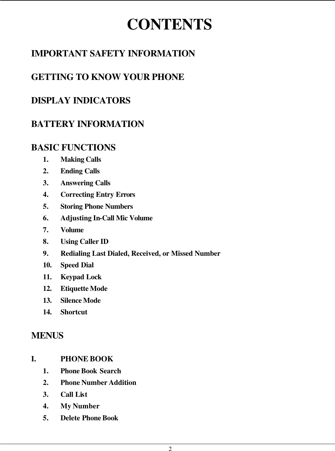   2 CONTENTS  IMPORTANT SAFETY INFORMATION  GETTING TO KNOW YOUR PHONE  DISPLAY INDICATORS  BATTERY INFORMATION  BASIC FUNCTIONS 1. Making Calls 2. Ending Calls 3. Answering Calls 4. Correcting Entry Errors  5. Storing Phone Numbers  6. Adjusting In-Call Mic Volume  7. Volume 8. Using Caller ID 9. Redialing Last Dialed, Received, or Missed Number 10. Speed Dial 11. Keypad Lock 12. Etiquette Mode 13. Silence Mode  14. Shortcut  MENUS  I. PHONE BOOK 1. Phone Book Search 2. Phone Number Addition 3. Call List 4. My Number 5. Delete Phone Book  