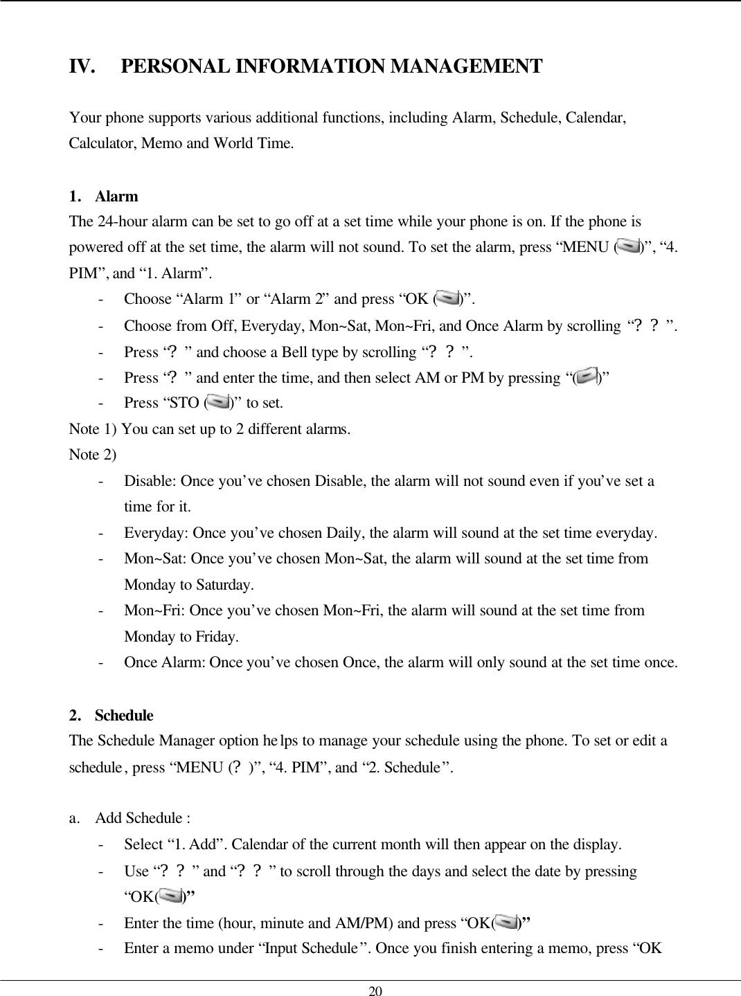   20   IV. PERSONAL INFORMATION MANAGEMENT  Your phone supports various additional functions, including Alarm, Schedule, Calendar, Calculator, Memo and World Time.  1. Alarm The 24-hour alarm can be set to go off at a set time while your phone is on. If the phone is powered off at the set time, the alarm will not sound. To set the alarm, press “MENU ( )”, “4. PIM”, and “1. Alarm”. - Choose “Alarm 1” or “Alarm 2” and press “OK ( )”. - Choose from Off, Everyday, Mon~Sat, Mon~Fri, and Once Alarm by scrolling “??”. - Press “?” and choose a Bell type by scrolling “??”. - Press “?” and enter the time, and then select AM or PM by pressing “( )” - Press “STO ( )” to set. Note 1) You can set up to 2 different alarms. Note 2) - Disable: Once you’ve chosen Disable, the alarm will not sound even if you’ve set a time for it. - Everyday: Once you’ve chosen Daily, the alarm will sound at the set time everyday.   - Mon~Sat: Once you’ve chosen Mon~Sat, the alarm will sound at the set time from Monday to Saturday. - Mon~Fri: Once you’ve chosen Mon~Fri, the alarm will sound at the set time from Monday to Friday. - Once Alarm: Once you’ve chosen Once, the alarm will only sound at the set time once.  2. Schedule  The Schedule Manager option helps to manage your schedule using the phone. To set or edit a schedule, press “MENU (?)”, “4. PIM”, and “2. Schedule”.  a. Add Schedule :   - Select “1. Add”. Calendar of the current month will then appear on the display. - Use “??” and “??” to scroll through the days and select the date by pressing “OK( )” - Enter the time (hour, minute and AM/PM) and press “OK( )” - Enter a memo under “Input Schedule”. Once you finish entering a memo, press “OK 
