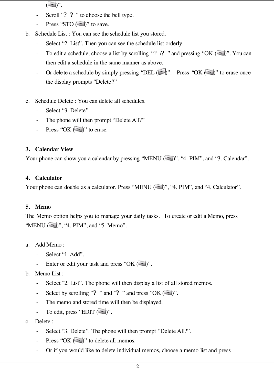   21 ( )”. - Scroll “??” to choose the bell type. - Press “STO ( )” to save. b. Schedule List : You can see the schedule list you stored. - Select “2. List”. Then you can see the schedule list orderly. - To edit a schedule, choose a list by scrolling “?/?” and pressing “OK ( )”. You can then edit a schedule in the same manner as above. - Or delete a schedule by simply pressing “DEL ( )”.  Press “OK ( )” to erase once the display prompts “Delete?”  c. Schedule Delete : You can delete all schedules. - Select “3. Delete”. - The phone will then prompt “Delete All?”   - Press “OK ( )” to erase.    3. Calendar View Your phone can show you a calendar by pressing “MENU ( )”, “4. PIM”, and “3. Calendar”.  4. Calculator Your phone can double as a calculator. Press “MENU ( )”, “4. PIM”, and “4. Calculator”.  5. Memo The Memo option helps you to manage your daily tasks.  To create or edit a Memo, press “MENU ( )”, “4. PIM”, and “5. Memo”.  a. Add Memo :   - Select “1. Add”. - Enter or edit your task and press “OK ( )”. b. Memo List :   - Select “2. List”. The phone will then display a list of all stored memos. - Select by scrolling “?” and “?” and press “OK ( )”. - The memo and stored time will then be displayed. - To edit, press “EDIT ( )”. c. Delete :   - Select “3. Delete”. The phone will then prompt “Delete All?”. - Press “OK ( )” to delete all memos. - Or if you would like to delete individual memos, choose a memo list and press 