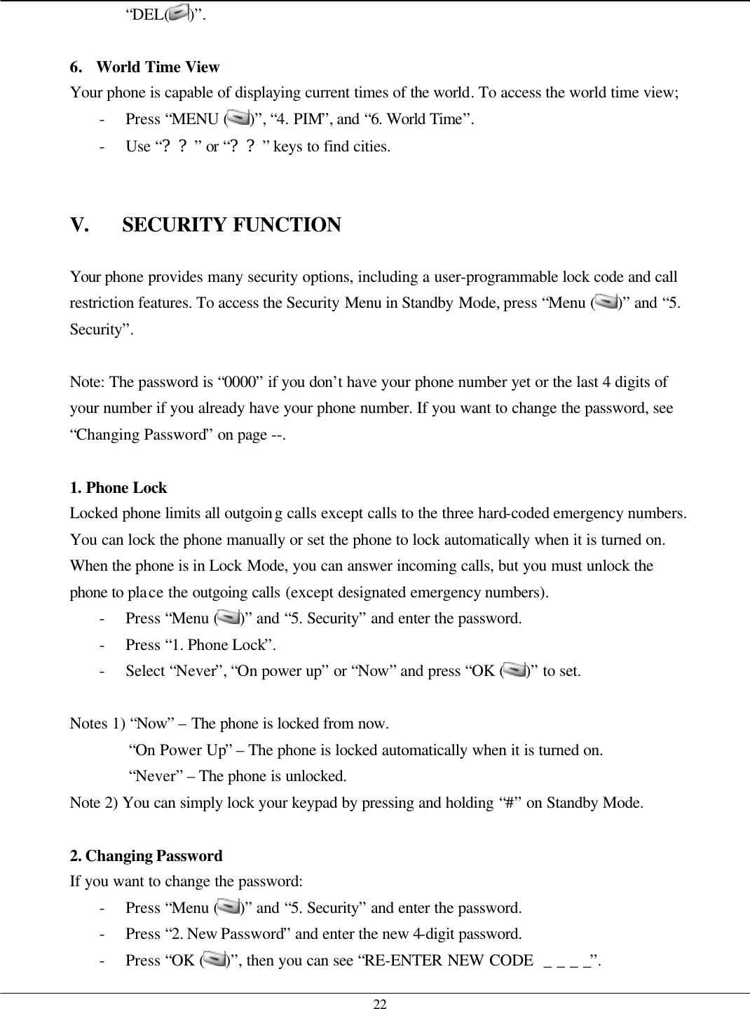   22 “DEL( )”.  6. World Time View Your phone is capable of displaying current times of the world. To access the world time view; - Press “MENU ( )”, “4. PIM”, and “6. World Time”. - Use “??” or “??” keys to find cities.   V. SECURITY FUNCTION  Your phone provides many security options, including a user-programmable lock code and call restriction features. To access the Security Menu in Standby Mode, press “Menu ( )” and “5. Security”.  Note: The password is “0000” if you don’t have your phone number yet or the last 4 digits of your number if you already have your phone number. If you want to change the password, see “Changing Password” on page --.  1. Phone Lock Locked phone limits all outgoing calls except calls to the three hard-coded emergency numbers. You can lock the phone manually or set the phone to lock automatically when it is turned on. When the phone is in Lock Mode, you can answer incoming calls, but you must unlock the phone to place the outgoing calls (except designated emergency numbers). - Press “Menu ( )” and “5. Security” and enter the password. - Press “1. Phone Lock”. - Select “Never”, “On power up” or “Now” and press “OK ( )” to set.  Notes 1) “Now” – The phone is locked from now. “On Power Up” – The phone is locked automatically when it is turned on. “Never” – The phone is unlocked. Note 2) You can simply lock your keypad by pressing and holding “#” on Standby Mode.  2. Changing Password If you want to change the password: - Press “Menu ( )” and “5. Security” and enter the password. - Press “2. New Password” and enter the new 4-digit password. - Press “OK ( )”, then you can see “RE-ENTER NEW CODE  _ _ _ _”. 