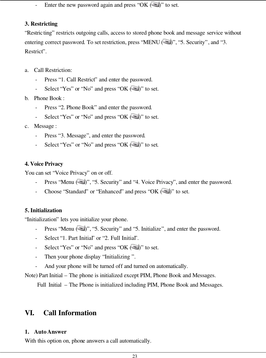   23 - Enter the new password again and press “OK ( )” to set.  3. Restricting   “Restricting” restricts outgoing calls, access to stored phone book and message service without entering correct password. To set restriction, press “MENU ( )”, “5. Security”, and “3. Restrict”.  a. Call Restriction: - Press “1. Call Restrict” and enter the password. - Select “Yes” or “No” and press “OK ( )” to set. b. Phone Book :   - Press “2. Phone Book” and enter the password. - Select “Yes” or “No” and press “OK ( )” to set. c. Message :   - Press “3. Message”, and enter the password. - Select “Yes” or “No” and press “OK ( )” to set.  4. Voice Privacy   You can set “Voice Privacy” on or off. - Press “Menu ( )”, “5. Security” and “4. Voice Privacy”, and enter the password. - Choose “Standard” or “Enhanced” and press “OK ( )” to set.  5. Initialization “Initialization” lets you initialize your phone. - Press “Menu ( )”, “5. Security” and “5. Initialize”, and enter the password. - Select “1. Part Initial” or “2. Full Initial”. - Select “Yes” or “No” and press “OK ( )” to set. - Then your phone display “Initializing ”. - And your phone will be turned off and turned on automatically. Note) Part Initial – The phone is initialized except PIM, Phone Book and Messages.      Full Initial – The Phone is initialized including PIM, Phone Book and Messages.   VI. Call Information  1. Auto Answer With this option on, phone answers a call automatically. 