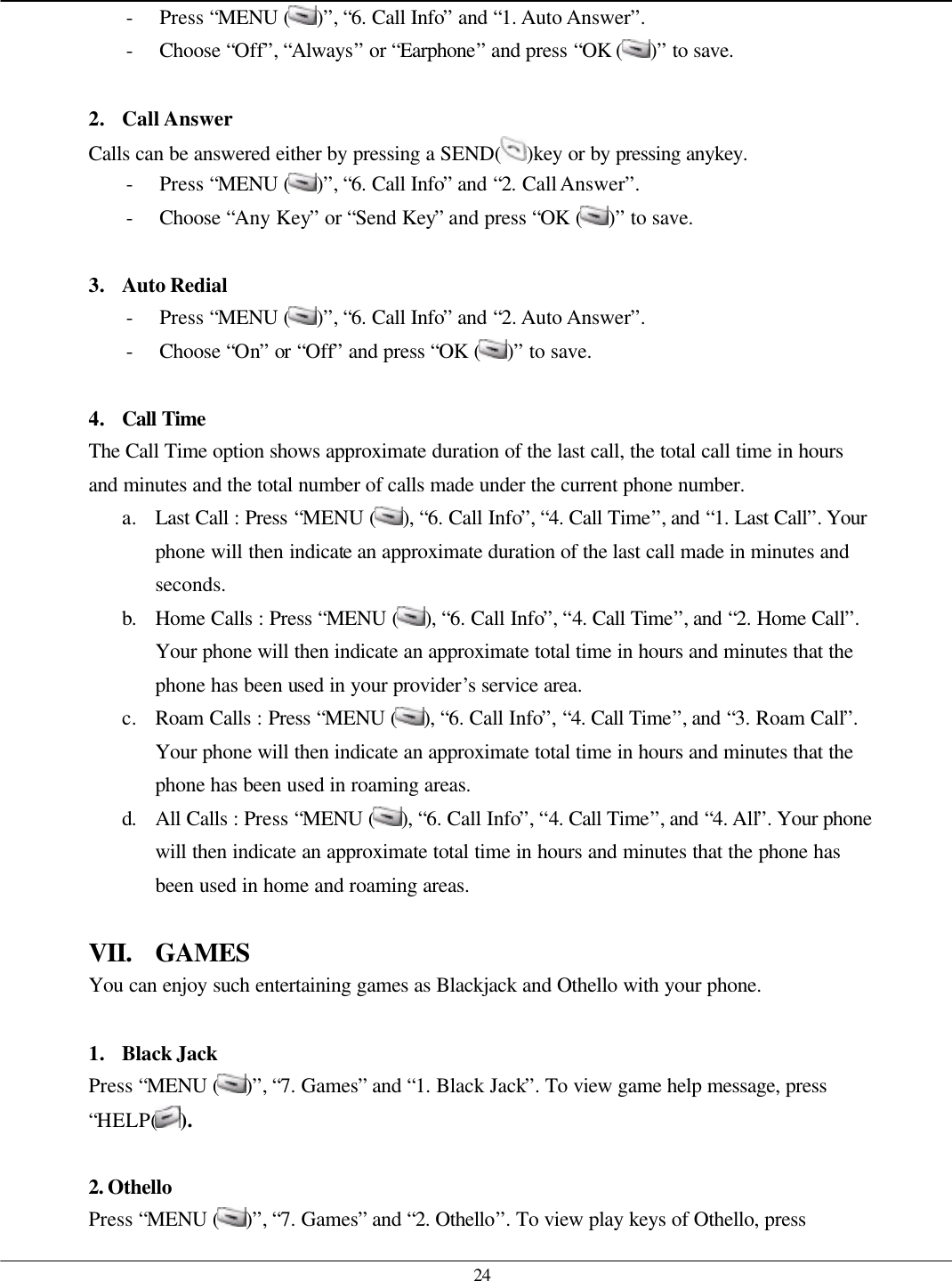   24 - Press “MENU ( )”, “6. Call Info” and “1. Auto Answer”. - Choose “Off”, “Always” or “Earphone” and press “OK ( )” to save.  2. Call Answer Calls can be answered either by pressing a SEND( )key or by pressing anykey. - Press “MENU ( )”, “6. Call Info” and “2. Call Answer”. - Choose “Any Key” or “Send Key” and press “OK ( )” to save.  3. Auto Redial - Press “MENU ( )”, “6. Call Info” and “2. Auto Answer”. - Choose “On” or “Off” and press “OK ( )” to save.  4. Call Time  The Call Time option shows approximate duration of the last call, the total call time in hours and minutes and the total number of calls made under the current phone number.   a. Last Call : Press “MENU ( ), “6. Call Info”, “4. Call Time”, and “1. Last Call”. Your phone will then indicate an approximate duration of the last call made in minutes and seconds. b. Home Calls : Press “MENU ( ), “6. Call Info”, “4. Call Time”, and “2. Home Call”. Your phone will then indicate an approximate total time in hours and minutes that the phone has been used in your provider’s service area. c. Roam Calls : Press “MENU ( ), “6. Call Info”, “4. Call Time”, and “3. Roam Call”. Your phone will then indicate an approximate total time in hours and minutes that the phone has been used in roaming areas. d. All Calls : Press “MENU ( ), “6. Call Info”, “4. Call Time”, and “4. All”. Your phone will then indicate an approximate total time in hours and minutes that the phone has been used in home and roaming areas.  VII. GAMES You can enjoy such entertaining games as Blackjack and Othello with your phone.  1. Black Jack Press “MENU ( )”, “7. Games” and “1. Black Jack”. To view game help message, press “HELP( ).  2. Othello Press “MENU ( )”, “7. Games” and “2. Othello”. To view play keys of Othello, press 