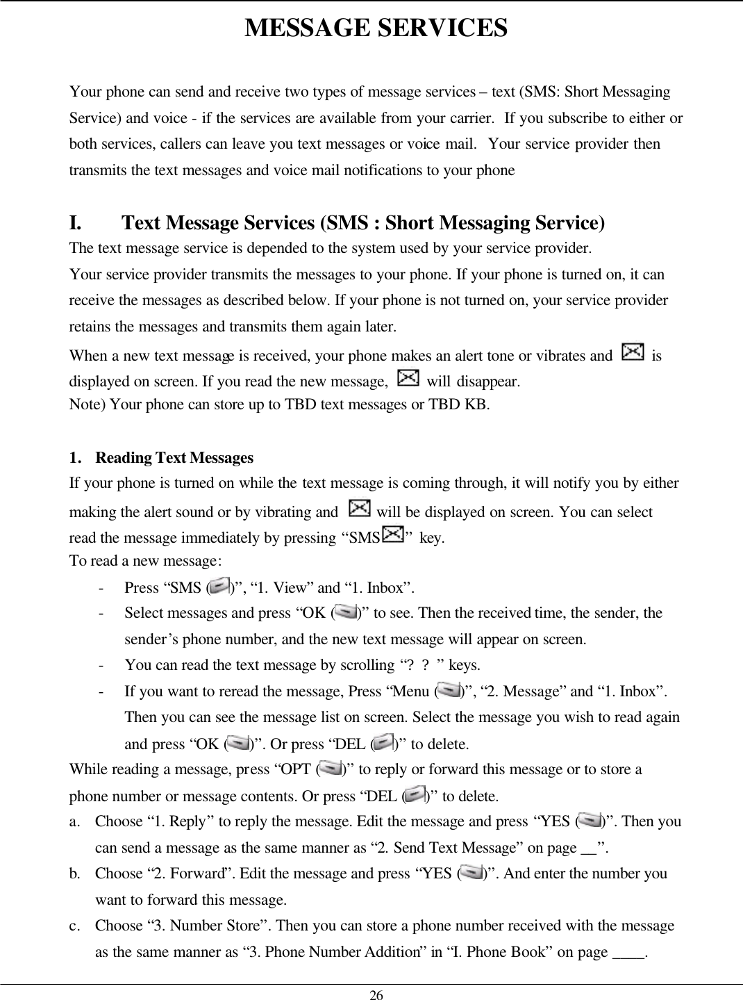   26 MESSAGE SERVICES  Your phone can send and receive two types of message services – text (SMS: Short Messaging Service) and voice - if the services are available from your carrier.  If you subscribe to either or both services, callers can leave you text messages or voice mail.  Your service provider then transmits the text messages and voice mail notifications to your phone  I. Text Message Services (SMS : Short Messaging Service) The text message service is depended to the system used by your service provider.   Your service provider transmits the messages to your phone. If your phone is turned on, it can receive the messages as described below. If your phone is not turned on, your service provider retains the messages and transmits them again later. When a new text message is received, your phone makes an alert tone or vibrates and   is displayed on screen. If you read the new message,   will disappear. Note) Your phone can store up to TBD text messages or TBD KB.  1. Reading Text Messages If your phone is turned on while the text message is coming through, it will notify you by either making the alert sound or by vibrating and   will be displayed on screen. You can select   read the message immediately by pressing “SMS ” key.   To read a new message: - Press “SMS ( )”, “1. View” and “1. Inbox”. - Select messages and press “OK ( )” to see. Then the received time, the sender, the sender’s phone number, and the new text message will appear on screen. - You can read the text message by scrolling “??” keys. - If you want to reread the message, Press “Menu ( )”, “2. Message” and “1. Inbox”. Then you can see the message list on screen. Select the message you wish to read again and press “OK ( )”. Or press “DEL ( )” to delete. While reading a message, press “OPT ( )” to reply or forward this message or to store a phone number or message contents. Or press “DEL ( )” to delete. a. Choose “1. Reply” to reply the message. Edit the message and press “YES ( )”. Then you can send a message as the same manner as “2. Send Text Message” on page __”. b. Choose “2. Forward”. Edit the message and press “YES ( )”. And enter the number you want to forward this message. c. Choose “3. Number Store”. Then you can store a phone number received with the message as the same manner as “3. Phone Number Addition” in “I. Phone Book” on page ____. 