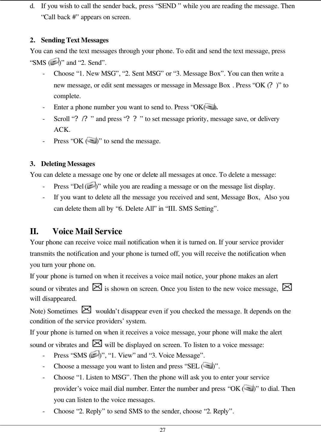   27 d. If you wish to call the sender back, press “SEND ” while you are reading the message. Then “Call back #” appears on screen.  2. Sending Text Messages You can send the text messages through your phone. To edit and send the text message, press “SMS ( )” and “2. Send”. - Choose “1. New MSG”, “2. Sent MSG” or “3. Message Box”. You can then write a new message, or edit sent messages or message in Message Box . Press “OK (?)” to complete. - Enter a phone number you want to send to. Press “OK( ). - Scroll “?/?” and press “??” to set message priority, message save, or delivery ACK. - Press “OK ( )” to send the message.  3. Deleting Messages You can delete a message one by one or delete all messages at once. To delete a message: - Press “Del ( )” while you are reading a message or on the message list display. - If you want to delete all the message you received and sent, Message Box,  Also you can delete them all by “6. Delete All” in “III. SMS Setting”.  II. Voice Mail Service Your phone can receive voice mail notification when it is turned on. If your service provider transmits the notification and your phone is turned off, you will receive the notification when you turn your phone on. If your phone is turned on when it receives a voice mail notice, your phone makes an alert sound or vibrates and   is shown on screen. Once you listen to the new voice message,   will disappeared. Note) Sometimes   wouldn’t disappear even if you checked the message. It depends on the condition of the service providers’ system. If your phone is turned on when it receives a voice message, your phone will make the alert sound or vibrates and   will be displayed on screen. To listen to a voice message: - Press “SMS ( )”, “1. View” and “3. Voice Message”.   - Choose a message you want to listen and press “SEL ( )”. - Choose “1. Listen to MSG”. Then the phone will ask you to enter your service provider’s voice mail dial number. Enter the number and press “OK ( )” to dial. Then you can listen to the voice messages. - Choose “2. Reply” to send SMS to the sender, choose “2. Reply”. 