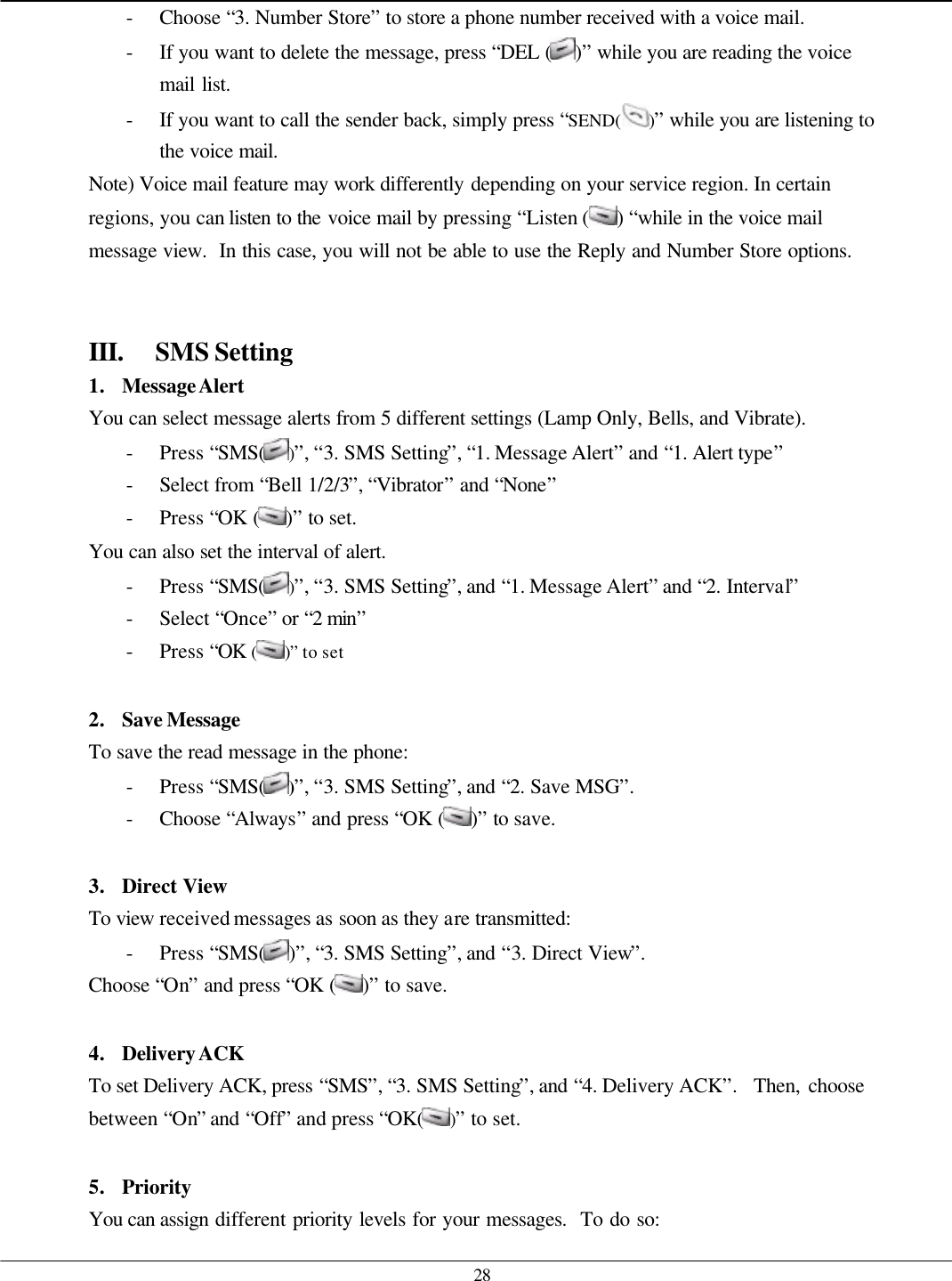   28 - Choose “3. Number Store” to store a phone number received with a voice mail. - If you want to delete the message, press “DEL ( )” while you are reading the voice mail list. - If you want to call the sender back, simply press “SEND( )” while you are listening to the voice mail. Note) Voice mail feature may work differently depending on your service region. In certain regions, you can listen to the voice mail by pressing “Listen () “while in the voice mail message view.  In this case, you will not be able to use the Reply and Number Store options.   III. SMS Setting 1. Message Alert You can select message alerts from 5 different settings (Lamp Only, Bells, and Vibrate). - Press “SMS( )”, “3. SMS Setting”, “1. Message Alert” and “1. Alert type” - Select from “Bell 1/2/3”, “Vibrator” and “None” - Press “OK ( )” to set. You can also set the interval of alert. - Press “SMS()”, “3. SMS Setting”, and “1. Message Alert” and “2. Interval” - Select “Once” or “2 min” - Press “OK ( )” to set  2. Save Message To save the read message in the phone: - Press “SMS( )”, “3. SMS Setting”, and “2. Save MSG”. - Choose “Always” and press “OK ( )” to save.  3. Direct View To view received messages as soon as they are transmitted: - Press “SMS( )”, “3. SMS Setting”, and “3. Direct View”. Choose “On” and press “OK ( )” to save.  4. Delivery ACK To set Delivery ACK, press “SMS”, “3. SMS Setting”, and “4. Delivery ACK”.  Then, choose between “On” and “Off” and press “OK( )” to set.  5. Priority You can assign different priority levels for your messages.  To do so: 