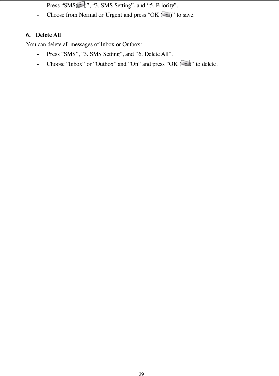   29 - Press “SMS( )”, “3. SMS Setting”, and “5. Priority”. - Choose from Normal or Urgent and press “OK ( )” to save.  6. Delete All You can delete all messages of Inbox or Outbox: - Press “SMS”, “3. SMS Setting”, and “6. Delete All”. - Choose “Inbox” or “Outbox” and “On” and press “OK ( )” to delete.    