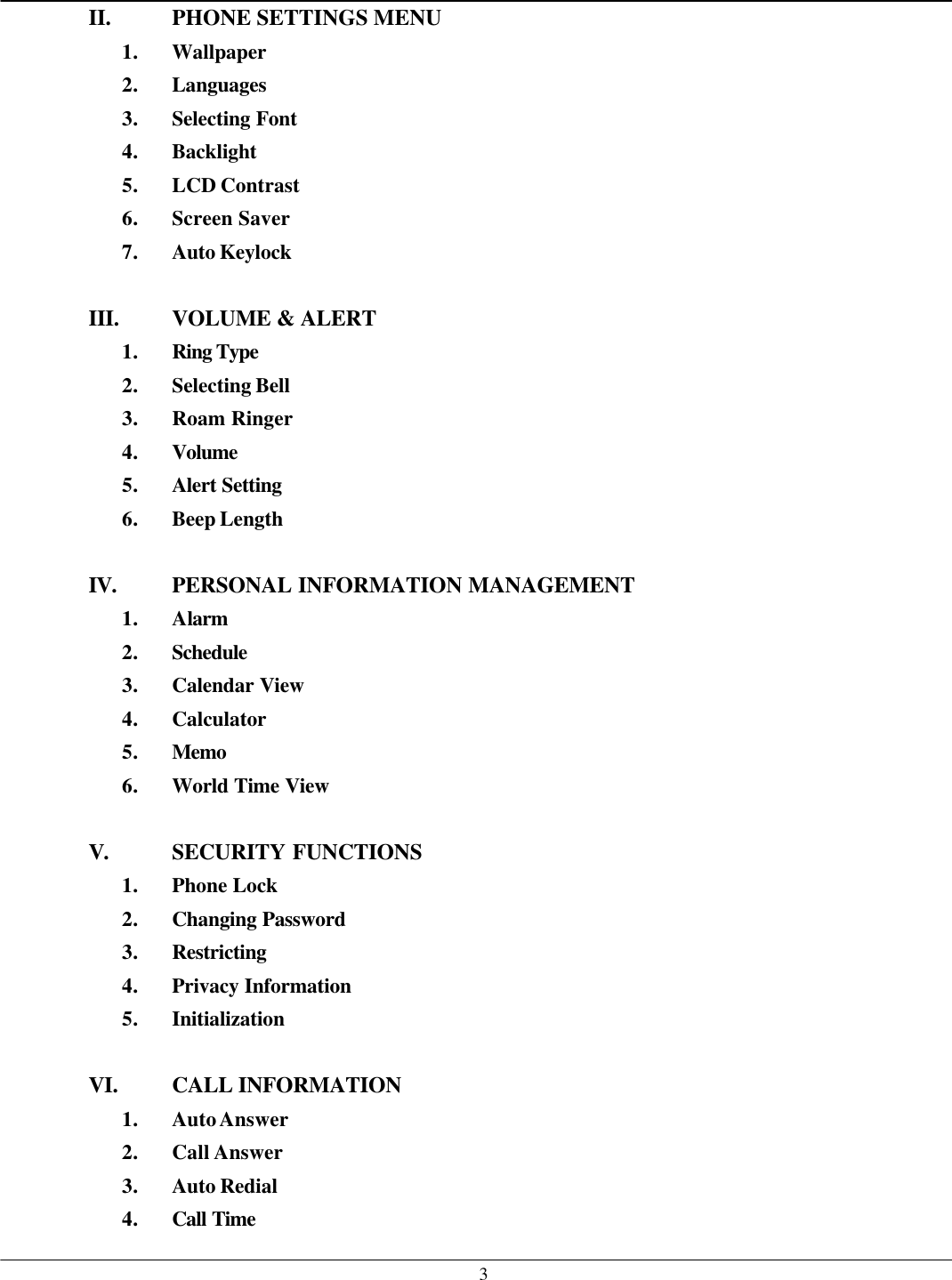   3II. PHONE SETTINGS MENU 1. Wallpaper 2. Languages 3. Selecting Font 4. Backlight 5. LCD Contrast 6. Screen Saver 7. Auto Keylock  III. VOLUME &amp; ALERT 1. Ring Type  2. Selecting Bell 3. Roam Ringer 4. Volume 5. Alert Setting 6. Beep Length  IV. PERSONAL INFORMATION MANAGEMENT 1. Alarm 2. Schedule  3. Calendar View 4. Calculator 5. Memo 6. World Time View  V. SECURITY FUNCTIONS 1. Phone Lock 2. Changing Password 3. Restricting 4. Privacy Information 5. Initialization  VI. CALL INFORMATION   1. Auto Answer 2. Call Answer 3. Auto Redial 4. Call Time  