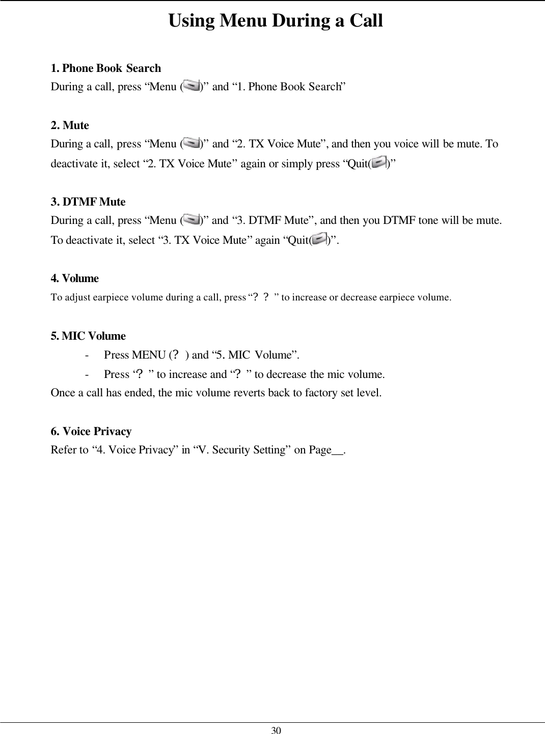   30 Using Menu During a Call  1. Phone Book Search During a call, press “Menu ( )” and “1. Phone Book Search”    2. Mute During a call, press “Menu ( )” and “2. TX Voice Mute”, and then you voice will be mute. To deactivate it, select “2. TX Voice Mute” again or simply press “Quit( )”  3. DTMF Mute During a call, press “Menu ( )” and “3. DTMF Mute”, and then you DTMF tone will be mute. To deactivate it, select “3. TX Voice Mute” again “Quit( )”.  4. Volume  To adjust earpiece volume during a call, press “??” to increase or decrease earpiece volume.  5. MIC Volume  - Press MENU (?) and “5.MIC Volume”.   - Press “?” to increase and “?” to decrease the mic volume. Once a call has ended, the mic volume reverts back to factory set level.  6. Voice Privacy Refer to “4. Voice Privacy” in “V. Security Setting” on Page__.            