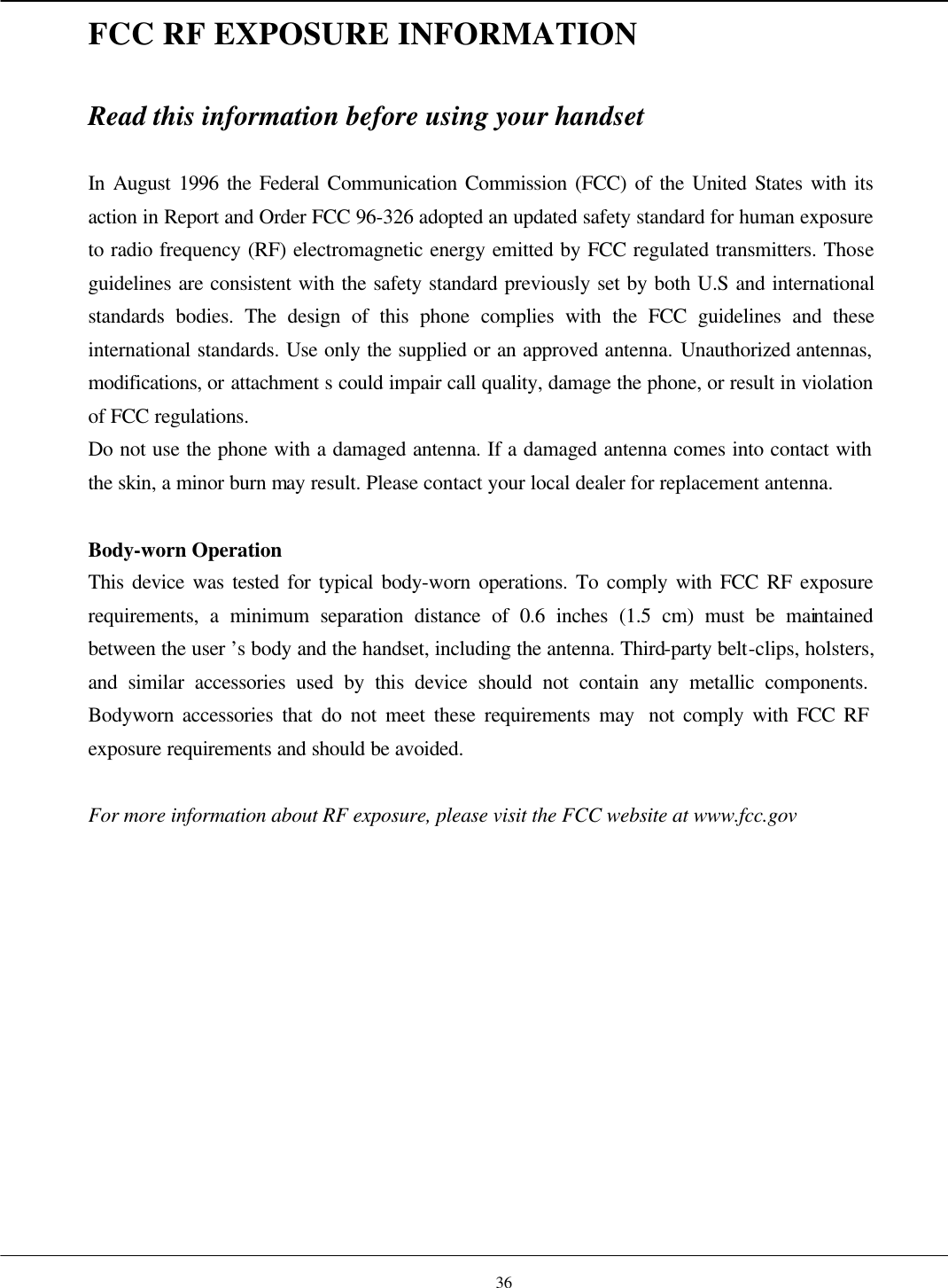  3232FCC RF EXPOSURE INFORMATION  Read this information before using your handset  In August 1996 the Federal Communication Commission (FCC) of the United States with its action in Report and Order FCC 96-326 adopted an updated safety standard for human exposure to radio frequency (RF) electromagnetic energy emitted by FCC regulated transmitters. Those guidelines are consistent with the safety standard previously set by both U.S and international standards bodies. The design of this phone complies with the FCC guidelines and these international standards. Use only the supplied or an approved antenna. Unauthorized antennas, modifications, or attachment s could impair call quality, damage the phone, or result in violation of FCC regulations. Do not use the phone with a damaged antenna. If a damaged antenna comes into contact with the skin, a minor burn may result. Please contact your local dealer for replacement antenna.  Body-worn Operation This device was tested for typical body-worn operations. To comply with FCC RF exposure requirements, a minimum separation distance of 0.6 inches (1.5 cm) must be maintained between the user ’s body and the handset, including the antenna. Third-party belt-clips, holsters, and similar accessories used by this device should not contain any metallic components. Bodyworn accessories that do not meet these requirements may  not comply with FCC RF exposure requirements and should be avoided.  For more information about RF exposure, please visit the FCC website at www.fcc.gov   36