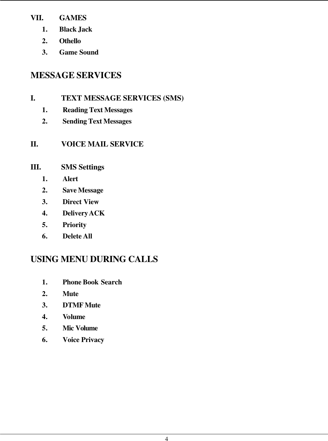   4 VII. GAMES 1. Black Jack 2. Othello 3. Game Sound  MESSAGE SERVICES  I. TEXT MESSAGE SERVICES (SMS) 1. Reading Text Messages 2. Sending Text Messages  II. VOICE MAIL SERVICE  III. SMS Settings 1. Alert 2. Save Message 3. Direct View 4. Delivery ACK 5. Priority 6. Delete All  USING MENU DURING CALLS  1. Phone Book Search 2. Mute 3. DTMF Mute 4. Volume 5. Mic Volume  6. Voice Privacy    