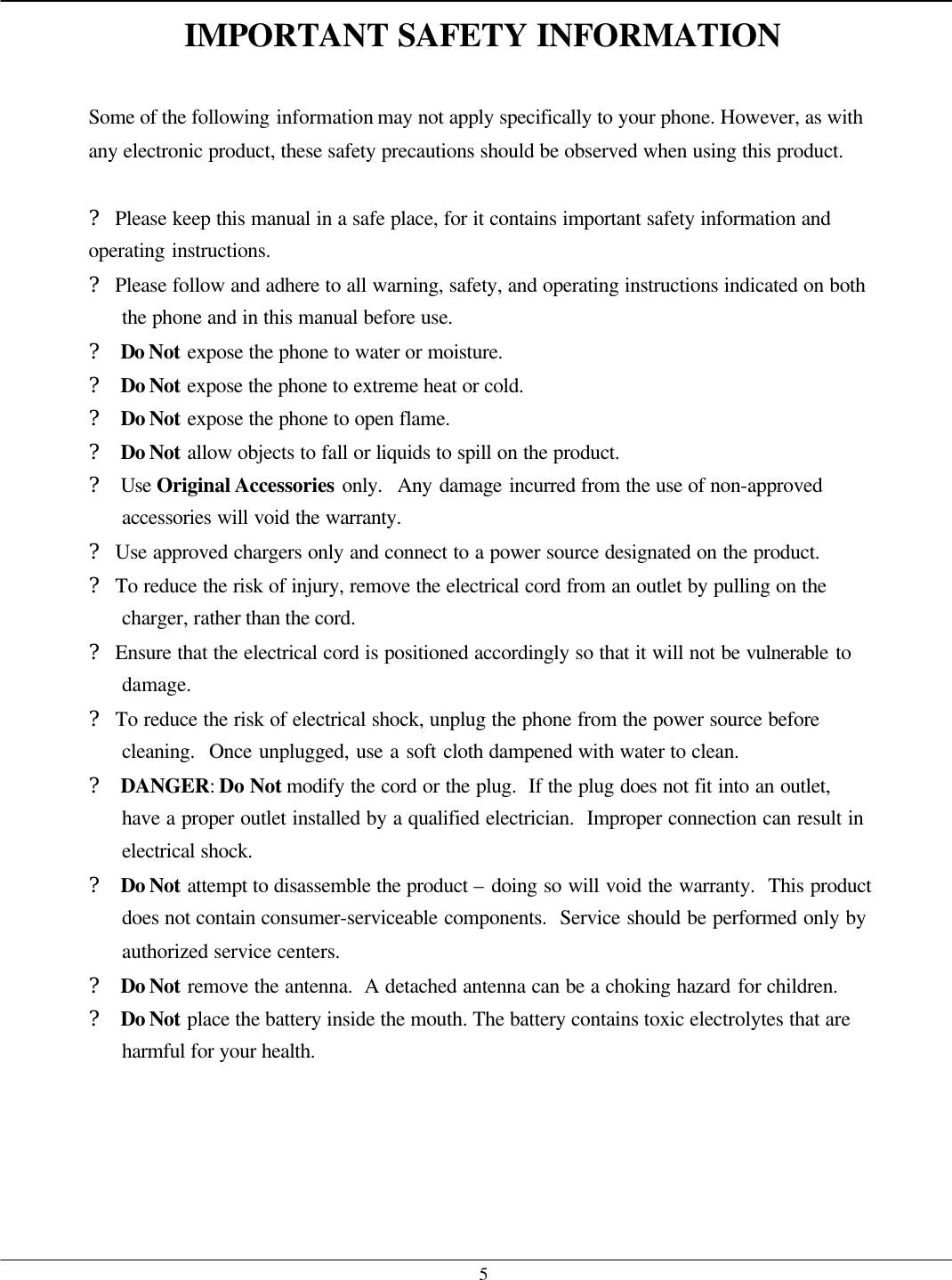   5IMPORTANT SAFETY INFORMATION  Some of the following information may not apply specifically to your phone. However, as with any electronic product, these safety precautions should be observed when using this product.  ? Please keep this manual in a safe place, for it contains important safety information and operating instructions. ? Please follow and adhere to all warning, safety, and operating instructions indicated on both the phone and in this manual before use. ? Do Not expose the phone to water or moisture. ? Do Not expose the phone to extreme heat or cold. ? Do Not expose the phone to open flame. ? Do Not allow objects to fall or liquids to spill on the product. ? Use Original Accessories only.  Any damage incurred from the use of non-approved accessories will void the warranty. ? Use approved chargers only and connect to a power source designated on the product. ? To reduce the risk of injury, remove the electrical cord from an outlet by pulling on the charger, rather than the cord. ? Ensure that the electrical cord is positioned accordingly so that it will not be vulnerable to damage. ? To reduce the risk of electrical shock, unplug the phone from the power source before cleaning.  Once unplugged, use a soft cloth dampened with water to clean. ? DANGER: Do Not modify the cord or the plug.  If the plug does not fit into an outlet, have a proper outlet installed by a qualified electrician.  Improper connection can result in electrical shock. ? Do Not attempt to disassemble the product – doing so will void the warranty.  This product does not contain consumer-serviceable components.  Service should be performed only by authorized service centers. ? Do Not remove the antenna.  A detached antenna can be a choking hazard for children. ? Do Not place the battery inside the mouth. The battery contains toxic electrolytes that are harmful for your health.     