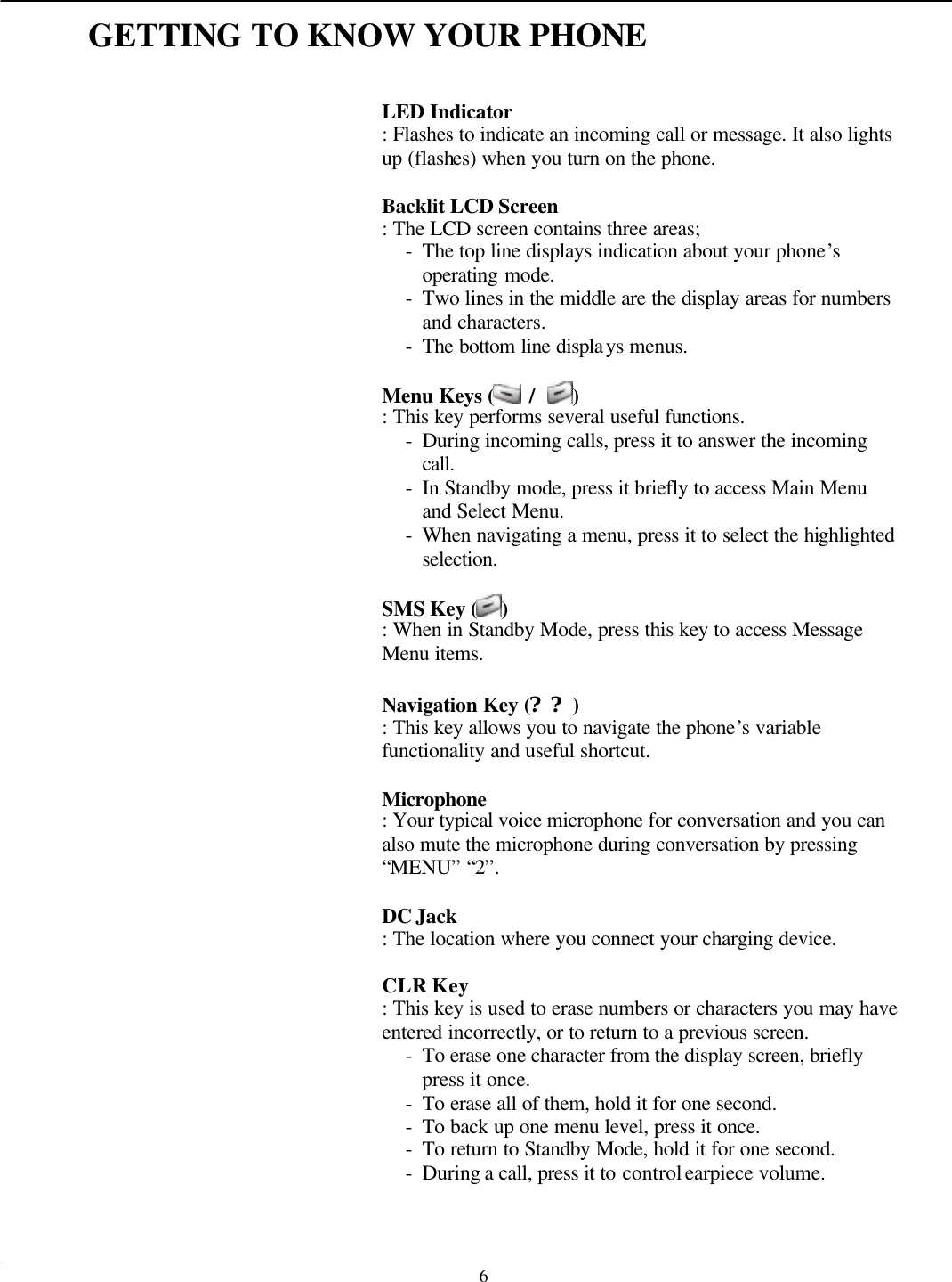   6GETTING TO KNOW YOUR PHONE   LED Indicator   : Flashes to indicate an incoming call or message. It also lights up (flashes) when you turn on the phone.  Backlit LCD Screen   : The LCD screen contains three areas; - The top line displays indication about your phone’s operating mode. - Two lines in the middle are the display areas for numbers and characters. - The bottom line displays menus.  Menu Keys (  /  ) : This key performs several useful functions. - During incoming calls, press it to answer the incoming call. - In Standby mode, press it briefly to access Main Menu and Select Menu. - When navigating a menu, press it to select the highlighted selection.  SMS Key ( ) : When in Standby Mode, press this key to access Message Menu items.  Navigation Key (??) : This key allows you to navigate the phone’s variable functionality and useful shortcut.  Microphone   : Your typical voice microphone for conversation and you can also mute the microphone during conversation by pressing “MENU” “2”.  DC Jack   : The location where you connect your charging device.    CLR Key   : This key is used to erase numbers or characters you may have entered incorrectly, or to return to a previous screen. - To erase one character from the display screen, briefly press it once. - To erase all of them, hold it for one second. - To back up one menu level, press it once. - To return to Standby Mode, hold it for one second. - During a call, press it to control earpiece volume.   