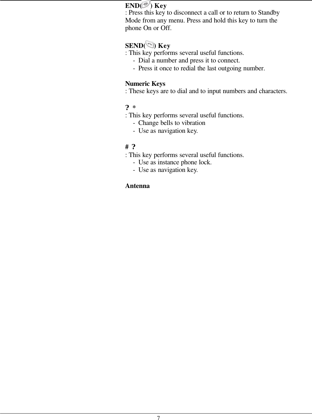   7END( ) Key   : Press this key to disconnect a call or to return to Standby Mode from any menu. Press and hold this key to turn the phone On or Off.  SEND( ) Key   : This key performs several useful functions. - Dial a number and press it to connect. - Press it once to redial the last outgoing number.  Numeric Keys : These keys are to dial and to input numbers and characters.  ?* : This key performs several useful functions. - Change bells to vibration - Use as navigation key.  # ? : This key performs several useful functions. - Use as instance phone lock. - Use as navigation key.  Antenna     