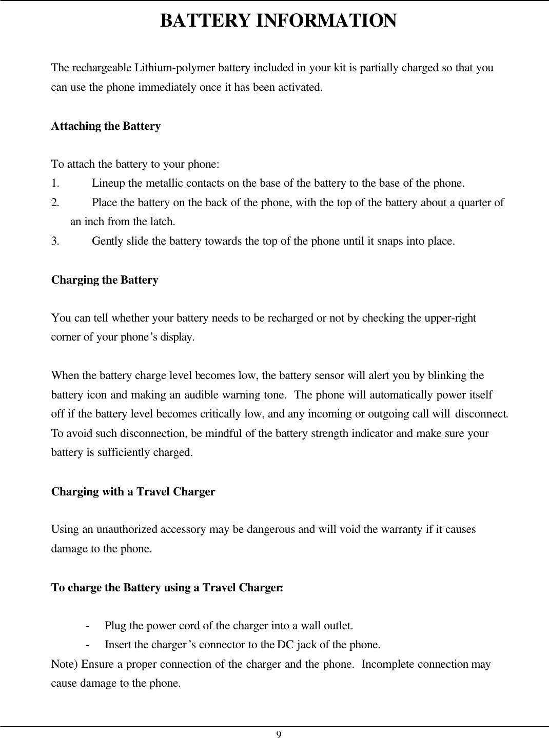   9BATTERY INFORMATION  The rechargeable Lithium-polymer battery included in your kit is partially charged so that you can use the phone immediately once it has been activated.  Attaching the Battery  To attach the battery to your phone: 1. Lineup the metallic contacts on the base of the battery to the base of the phone. 2. Place the battery on the back of the phone, with the top of the battery about a quarter of an inch from the latch. 3. Gently slide the battery towards the top of the phone until it snaps into place.  Charging the Battery  You can tell whether your battery needs to be recharged or not by checking the upper-right corner of your phone’s display.  When the battery charge level becomes low, the battery sensor will alert you by blinking the battery icon and making an audible warning tone.  The phone will automatically power itself off if the battery level becomes critically low, and any incoming or outgoing call will disconnect.  To avoid such disconnection, be mindful of the battery strength indicator and make sure your battery is sufficiently charged.  Charging with a Travel Charger  Using an unauthorized accessory may be dangerous and will void the warranty if it causes damage to the phone.  To charge the Battery using a Travel Charger:  - Plug the power cord of the charger into a wall outlet. - Insert the charger’s connector to the DC jack of the phone. Note) Ensure a proper connection of the charger and the phone.  Incomplete connection may cause damage to the phone.  