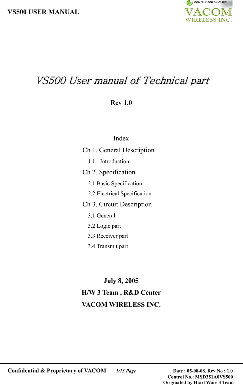 VS500 USER MANUAL     Confidential &amp; Proprietary of VACOM    1/13 Page              Date : 05-08-08, Rev No : 1.0 Control No.: MSD351A0VS500                                        Originated by Hard Ware 3 Team      VVSS550000  UUsseerr  mmaannuuaall  ooff  TTeecchhnniiccaall  ppaarrtt   Rev 1.0   Index Ch 1. General Description 1.1  Introduction Ch 2. Specification 2.1 Basic Specification 2.2 Electrical Specification Ch 3. Circuit Description 3.1 General 3.2 Logic part 3.3 Receiver part 3.4 Transmit part   July 8, 2005 H/W 3 Team , R&amp;D Center VACOM WIRELESS INC.    