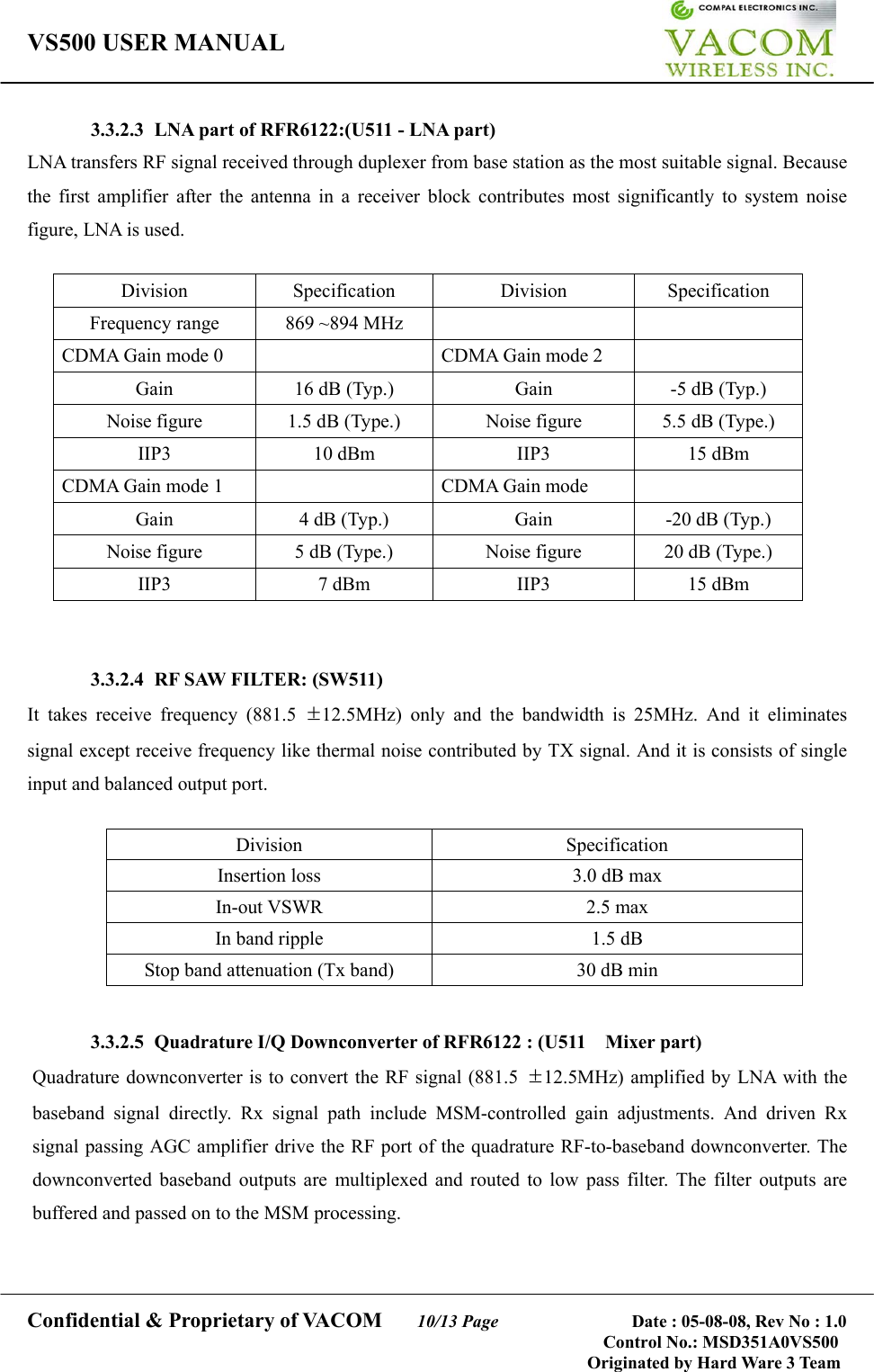 VS500 USER MANUAL     Confidential &amp; Proprietary of VACOM    10/13 Page              Date : 05-08-08, Rev No : 1.0 Control No.: MSD351A0VS500                                        Originated by Hard Ware 3 Team 3.3.2.3  LNA part of RFR6122:(U511 - LNA part) LNA transfers RF signal received through duplexer from base station as the most suitable signal. Because the first amplifier after the antenna in a receiver block contributes most significantly to system noise figure, LNA is used.  Division Specification Division Specification Frequency range  869 ~894 MHz     CDMA Gain mode 0    CDMA Gain mode 2   Gain  16 dB (Typ.)  Gain  -5 dB (Typ.) Noise figure  1.5 dB (Type.)  Noise figure  5.5 dB (Type.) IIP3  10 dBm  IIP3  15 dBm CDMA Gain mode 1    CDMA Gain mode     Gain  4 dB (Typ.)  Gain  -20 dB (Typ.) Noise figure  5 dB (Type.)  Noise figure  20 dB (Type.) IIP3 7 dBm IIP3 15 dBm    3.3.2.4  RF SAW FILTER: (SW511) It takes receive frequency (881.5 ±12.5MHz) only and the bandwidth is 25MHz. And it eliminates signal except receive frequency like thermal noise contributed by TX signal. And it is consists of single input and balanced output port.  Division Specification Insertion loss  3.0 dB max   In-out VSWR  2.5 max In band ripple  1.5 dB Stop band attenuation (Tx band)  30 dB min     3.3.2.5  Quadrature I/Q Downconverter of RFR6122 : (U511    Mixer part) Quadrature downconverter is to convert the RF signal (881.5  ±12.5MHz) amplified by LNA with the baseband signal directly. Rx signal path include MSM-controlled gain adjustments. And driven Rx signal passing AGC amplifier drive the RF port of the quadrature RF-to-baseband downconverter. The downconverted baseband outputs are multiplexed and routed to low pass filter. The filter outputs are buffered and passed on to the MSM processing.  