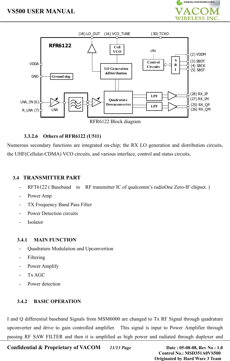 VS500 USER MANUAL     Confidential &amp; Proprietary of VACOM    11/13 Page              Date : 05-08-08, Rev No : 1.0 Control No.: MSD351A0VS500                                        Originated by Hard Ware 3 Team CellVCOLO Generation&amp;DistributionQuadratureDownconverterControlCircuitsSBILPFLPFRFR6122ctls(2) VDDM(3) SBDT(4) SBCK(5) SBST(28) RX_IP(27) RX_IM(25) RX _QP(26) RX _QMGr ound slugGNDLNA_IN (6)R_LNA (7) LNAVDDA(18 ) LO_OUT (16) VCO_TUNE ( 30) TCXO RFR6122 Block diagram  3.3.2.6    Others of RFR6122 (U511) Numerous secondary functions are integrated on-chip; the RX LO generation and distribution circuits, the UHF(Cellular-CDMA) VCO circuits, and various interface, control and status circuits,   3.4  TRANSMITTER PART -  RFT6122 ( Baseband  to  RF transmitter IC of qualcomm’s radioOne Zero-IF chipset. )   - Power Amp -  TX Frequency Band Pass Filter - Power Detection circuits  - Isolator  3.4.1 MAIN FUNCTION -  Quadrature Modulation and Upconvertion - Filtering - Power Amplify - Tx AGC - Power detection  3.4.2 BASIC OPERATION   I and Q differential baseband Signals from MSM6000 are changed to Tx RF Signal through quadrature upconverter and drive to gain controlled amplifier.  This signal is input to Power Amplifier through passing RF SAW FILTER and then it is amplified as high power and radiated through duplexer and 