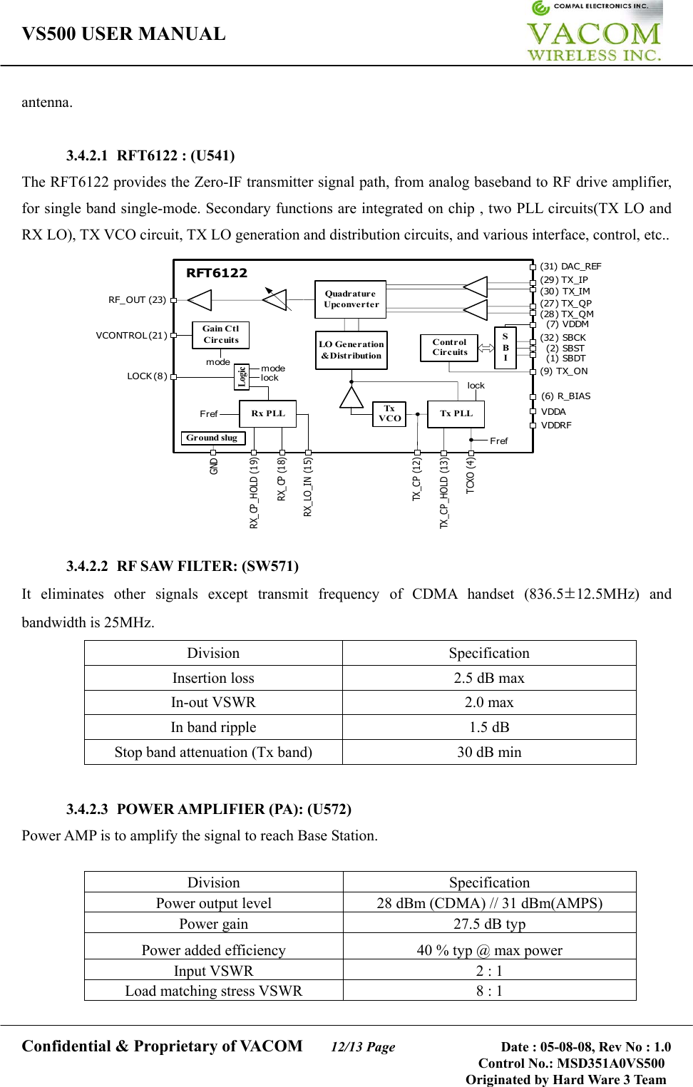 VS500 USER MANUAL     Confidential &amp; Proprietary of VACOM    12/13 Page              Date : 05-08-08, Rev No : 1.0 Control No.: MSD351A0VS500                                        Originated by Hard Ware 3 Team antenna.   3.4.2.1 RFT6122 : (U541) The RFT6122 provides the Zero-IF transmitter signal path, from analog baseband to RF drive amplifier, for single band single-mode. Secondary functions are integrated on chip , two PLL circuits(TX LO and RX LO), TX VCO circuit, TX LO generation and distribution circuits, and various interface, control, etc.. QuadratureUpconverterLO Generation&amp;DistributionTxVCO Tx PLLRx PLLLogicGain CtlCircuits ControlCircuitsSBIm odeRFT6122FrefFreflocklockm odeRF_OUT (23)VCONTROL (21)LOCK (8)(29) TX_IP(30) TX_IM(27) TX_QP(28) TX_QM(7) VDDM(9) TX_ON(32) SBCK(2) SBST(1) SBDT(6) R_BIASVDDAVDDRF(31) DAC_REFTCXO (4)TX _C P _HO LD  (13 )TX _C P (12 )RX_LO_IN (15)RX_CP (18)RX_CP_HOLD (19)Gr ound slugGND  3.4.2.2  RF SAW FILTER: (SW571) It eliminates other signals except transmit frequency of CDMA handset (836.5±12.5MHz) and bandwidth is 25MHz. Division Specification Insertion loss  2.5 dB max   In-out VSWR  2.0 max In band ripple  1.5 dB Stop band attenuation (Tx band)  30 dB min     3.4.2.3  POWER AMPLIFIER (PA): (U572)   Power AMP is to amplify the signal to reach Base Station.  Division Specification Power output level    28 dBm (CDMA) // 31 dBm(AMPS) Power gain    27.5 dB typ Power added efficiency  40 % typ @ max power Input VSWR  2 : 1 Load matching stress VSWR  8 : 1  