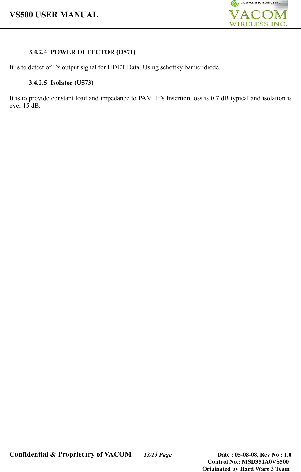 VS500 USER MANUAL     Confidential &amp; Proprietary of VACOM    13/13 Page              Date : 05-08-08, Rev No : 1.0 Control No.: MSD351A0VS500                                        Originated by Hard Ware 3 Team  3.4.2.4  POWER DETECTOR (D571)  It is to detect of Tx output signal for HDET Data. Using schottky barrier diode.      3.4.2.5 Isolator (U573)  It is to provide constant load and impedance to PAM. It’s Insertion loss is 0.7 dB typical and isolation is over 15 dB.       