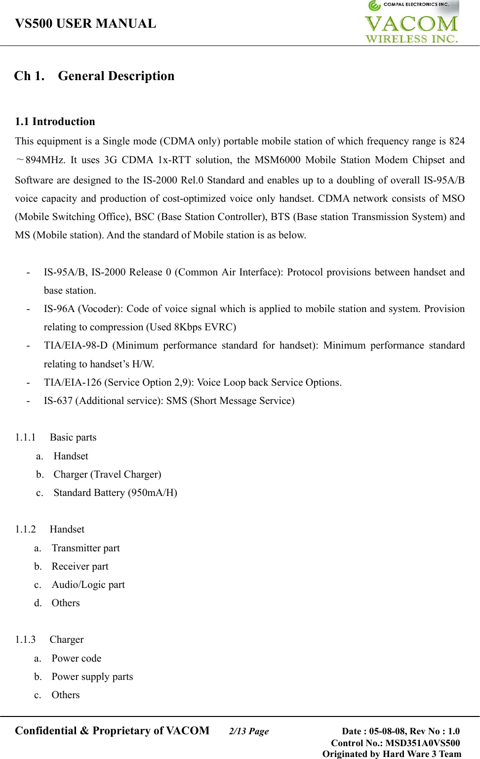 VS500 USER MANUAL     Confidential &amp; Proprietary of VACOM    2/13 Page              Date : 05-08-08, Rev No : 1.0 Control No.: MSD351A0VS500                                        Originated by Hard Ware 3 Team Ch 1.  General Description  1.1 Introduction This equipment is a Single mode (CDMA only) portable mobile station of which frequency range is 824∼894MHz. It uses 3G CDMA 1x-RTT solution, the MSM6000 Mobile Station Modem Chipset and Software are designed to the IS-2000 Rel.0 Standard and enables up to a doubling of overall IS-95A/B voice capacity and production of cost-optimized voice only handset. CDMA network consists of MSO (Mobile Switching Office), BSC (Base Station Controller), BTS (Base station Transmission System) and MS (Mobile station). And the standard of Mobile station is as below.  -  IS-95A/B, IS-2000 Release 0 (Common Air Interface): Protocol provisions between handset and base station. -  IS-96A (Vocoder): Code of voice signal which is applied to mobile station and system. Provision relating to compression (Used 8Kbps EVRC) -  TIA/EIA-98-D (Minimum performance standard for handset): Minimum performance standard relating to handset’s H/W. -  TIA/EIA-126 (Service Option 2,9): Voice Loop back Service Options. - IS-637 (Additional service): SMS (Short Message Service)  1.1.1 Basic parts a. Handset b.  Charger (Travel Charger) c. Standard Battery (950mA/H)  1.1.2 Handset a. Transmitter part b. Receiver part c. Audio/Logic part d. Others  1.1.3 Charger a. Power code b. Power supply parts c. Others 