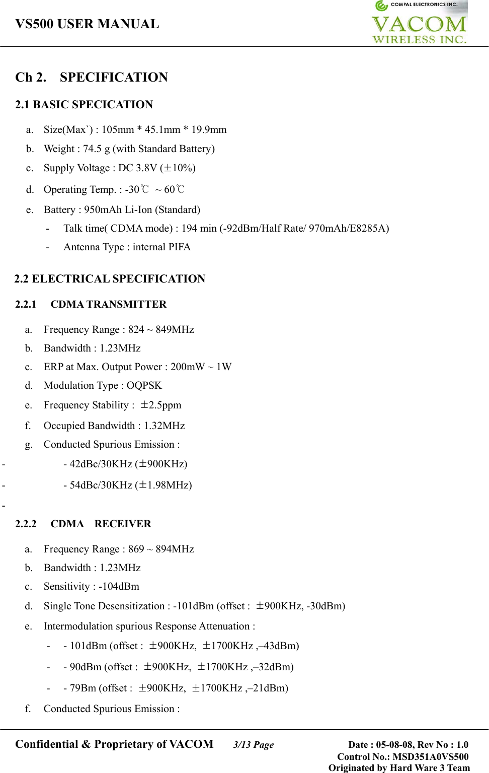 VS500 USER MANUAL     Confidential &amp; Proprietary of VACOM    3/13 Page              Date : 05-08-08, Rev No : 1.0 Control No.: MSD351A0VS500                                        Originated by Hard Ware 3 Team Ch 2.  SPECIFICATION  2.1 BASIC SPECICATION  a.  Size(Max`) : 105mm * 45.1mm * 19.9mm   b.  Weight : 74.5 g (with Standard Battery) c.  Supply Voltage : DC 3.8V (±10%) d. Operating Temp. : -30℃ ~ 60℃ e.  Battery : 950mAh Li-Ion (Standard) -  Talk time( CDMA mode) : 194 min (-92dBm/Half Rate/ 970mAh/E8285A)   -  Antenna Type : internal PIFA  2.2 ELECTRICAL SPECIFICATION  2.2.1 CDMA TRANSMITTER  a.  Frequency Range : 824 ~ 849MHz b. Bandwidth : 1.23MHz c.  ERP at Max. Output Power : 200mW ~ 1W   d.  Modulation Type : OQPSK e. Frequency Stability : ±2.5ppm f.  Occupied Bandwidth : 1.32MHz     g.  Conducted Spurious Emission : - - 42dBc/30KHz (±900KHz) - - 54dBc/30KHz (±1.98MHz) -  2.2.2 CDMA  RECEIVER  a.  Frequency Range : 869 ~ 894MHz b. Bandwidth : 1.23MHz c. Sensitivity : -104dBm d.  Single Tone Desensitization : -101dBm (offset :  ±900KHz, -30dBm) e.  Intermodulation spurious Response Attenuation : - - 101dBm (offset : ±900KHz,  ±1700KHz ,–43dBm) -  - 90dBm (offset :  ±900KHz,  ±1700KHz ,–32dBm) - - 79Bm (offset : ±900KHz,  ±1700KHz ,–21dBm) f.  Conducted Spurious Emission :   