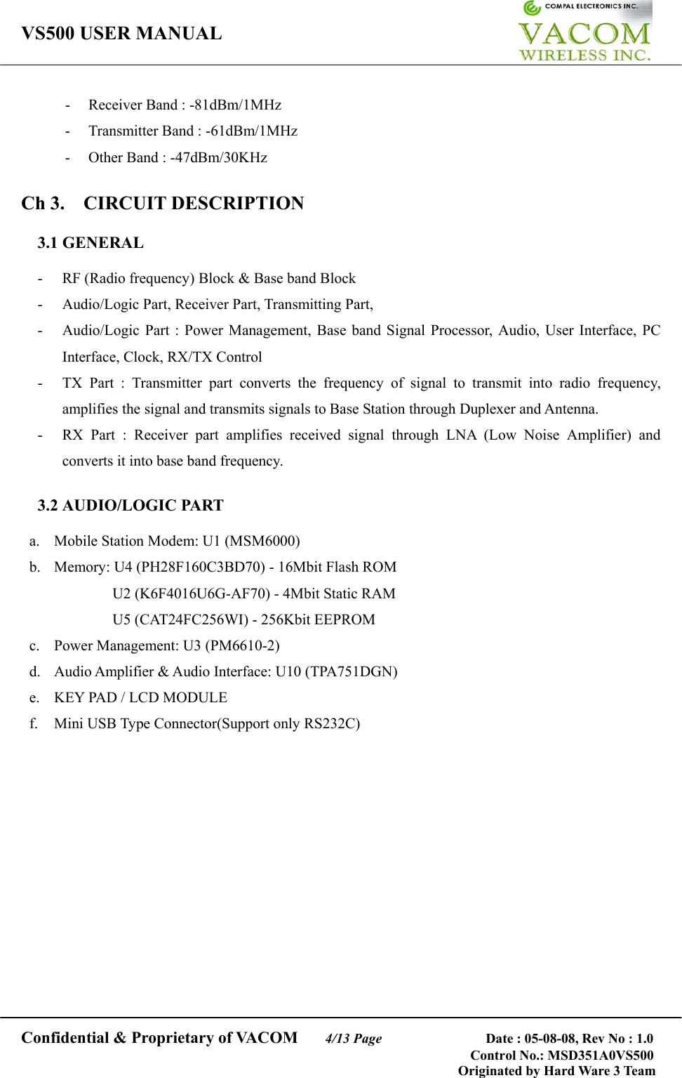 VS500 USER MANUAL     Confidential &amp; Proprietary of VACOM    4/13 Page              Date : 05-08-08, Rev No : 1.0 Control No.: MSD351A0VS500                                        Originated by Hard Ware 3 Team -  Receiver Band : -81dBm/1MHz - Transmitter Band : -61dBm/1MHz -  Other Band : -47dBm/30KHz  Ch 3.  CIRCUIT DESCRIPTION  3.1 GENERAL  -  RF (Radio frequency) Block &amp; Base band Block -  Audio/Logic Part, Receiver Part, Transmitting Part,   -  Audio/Logic Part : Power Management, Base band Signal Processor, Audio, User Interface, PC Interface, Clock, RX/TX Control -  TX Part : Transmitter part converts the frequency of signal to transmit into radio frequency, amplifies the signal and transmits signals to Base Station through Duplexer and Antenna. -  RX Part : Receiver part amplifies received signal through LNA (Low Noise Amplifier) and converts it into base band frequency.  3.2 AUDIO/LOGIC PART  a.  Mobile Station Modem: U1 (MSM6000) b.  Memory: U4 (PH28F160C3BD70) - 16Mbit Flash ROM   U2 (K6F4016U6G-AF70) - 4Mbit Static RAM U5 (CAT24FC256WI) - 256Kbit EEPROM c.  Power Management: U3 (PM6610-2) d.  Audio Amplifier &amp; Audio Interface: U10 (TPA751DGN) e.  KEY PAD / LCD MODULE f.  Mini USB Type Connector(Support only RS232C)                 