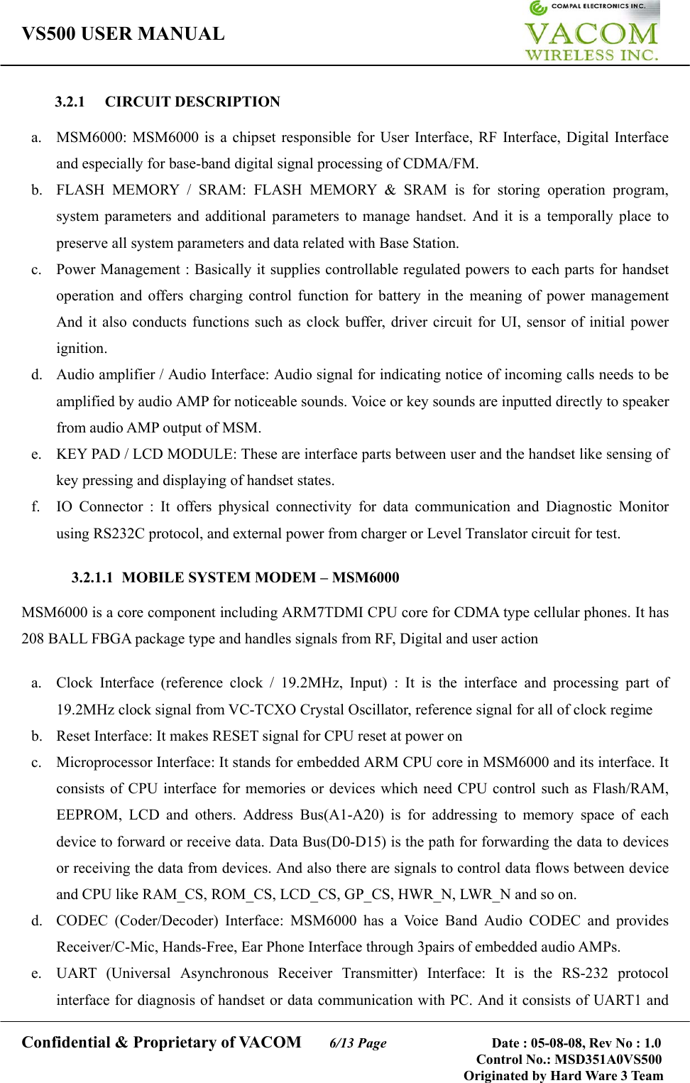 VS500 USER MANUAL     Confidential &amp; Proprietary of VACOM    6/13 Page              Date : 05-08-08, Rev No : 1.0 Control No.: MSD351A0VS500                                        Originated by Hard Ware 3 Team 3.2.1 CIRCUIT DESCRIPTION  a.  MSM6000: MSM6000 is a chipset responsible for User Interface, RF Interface, Digital Interface and especially for base-band digital signal processing of CDMA/FM. b.  FLASH MEMORY / SRAM: FLASH MEMORY &amp; SRAM is for storing operation program, system parameters and additional parameters to manage handset. And it is a temporally place to preserve all system parameters and data related with Base Station. c.  Power Management : Basically it supplies controllable regulated powers to each parts for handset operation and offers charging control function for battery in the meaning of power management And it also conducts functions such as clock buffer, driver circuit for UI, sensor of initial power ignition.  d.  Audio amplifier / Audio Interface: Audio signal for indicating notice of incoming calls needs to be amplified by audio AMP for noticeable sounds. Voice or key sounds are inputted directly to speaker from audio AMP output of MSM. e.  KEY PAD / LCD MODULE: These are interface parts between user and the handset like sensing of key pressing and displaying of handset states. f.  IO Connector : It offers physical connectivity for data communication and Diagnostic Monitor using RS232C protocol, and external power from charger or Level Translator circuit for test.  3.2.1.1  MOBILE SYSTEM MODEM – MSM6000  MSM6000 is a core component including ARM7TDMI CPU core for CDMA type cellular phones. It has 208 BALL FBGA package type and handles signals from RF, Digital and user action  a.  Clock Interface (reference clock / 19.2MHz, Input) : It is the interface and processing part of 19.2MHz clock signal from VC-TCXO Crystal Oscillator, reference signal for all of clock regime b.  Reset Interface: It makes RESET signal for CPU reset at power on c.  Microprocessor Interface: It stands for embedded ARM CPU core in MSM6000 and its interface. It consists of CPU interface for memories or devices which need CPU control such as Flash/RAM, EEPROM, LCD and others. Address Bus(A1-A20) is for addressing to memory space of each device to forward or receive data. Data Bus(D0-D15) is the path for forwarding the data to devices or receiving the data from devices. And also there are signals to control data flows between device and CPU like RAM_CS, ROM_CS, LCD_CS, GP_CS, HWR_N, LWR_N and so on.   d. CODEC (Coder/Decoder) Interface: MSM6000 has a Voice Band Audio CODEC and provides Receiver/C-Mic, Hands-Free, Ear Phone Interface through 3pairs of embedded audio AMPs. e.  UART (Universal Asynchronous Receiver Transmitter) Interface: It is the RS-232 protocol interface for diagnosis of handset or data communication with PC. And it consists of UART1 and 