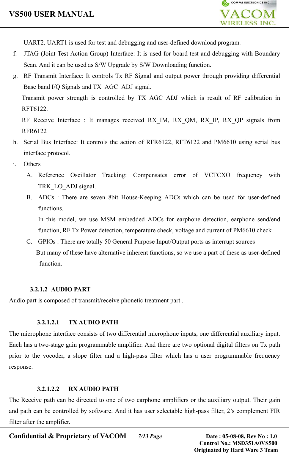 VS500 USER MANUAL     Confidential &amp; Proprietary of VACOM    7/13 Page              Date : 05-08-08, Rev No : 1.0 Control No.: MSD351A0VS500                                        Originated by Hard Ware 3 Team UART2. UART1 is used for test and debugging and user-defined download program. f.  JTAG (Joint Test Action Group) Interface: It is used for board test and debugging with Boundary Scan. And it can be used as S/W Upgrade by S/W Downloading function.   g.  RF Transmit Interface: It controls Tx RF Signal and output power through providing differential Base band I/Q Signals and TX_AGC_ADJ signal. Transmit power strength is controlled by TX_AGC_ADJ which is result of RF calibration in RFT6122. RF Receive Interface : It manages received RX_IM, RX_QM, RX_IP, RX_QP signals from RFR6122 h.  Serial Bus Interface: It controls the action of RFR6122, RFT6122 and PM6610 using serial bus interface protocol. i. Others  A. Reference Oscillator Tracking: Compensates error of VCTCXO frequency with TRK_LO_ADJ signal. B.  ADCs : There are seven 8bit House-Keeping ADCs which can be used for user-defined functions. In this model, we use MSM embedded ADCs for earphone detection, earphone send/end function, RF Tx Power detection, temperature check, voltage and current of PM6610 check C.  GPIOs : There are totally 50 General Purpose Input/Output ports as interrupt sources   But many of these have alternative inherent functions, so we use a part of these as user-defined function.    3.2.1.2 AUDIO PART Audio part is composed of transmit/receive phonetic treatment part .  3.2.1.2.1 TX AUDIO PATH The microphone interface consists of two differential microphone inputs, one differential auxiliary input. Each has a two-stage gain programmable amplifier. And there are two optional digital filters on Tx path prior to the vocoder, a slope filter and a high-pass filter which has a user programmable frequency response.   3.2.1.2.2 RX AUDIO PATH The Receive path can be directed to one of two earphone amplifiers or the auxiliary output. Their gain and path can be controlled by software. And it has user selectable high-pass filter, 2’s complement FIR filter after the amplifier. 