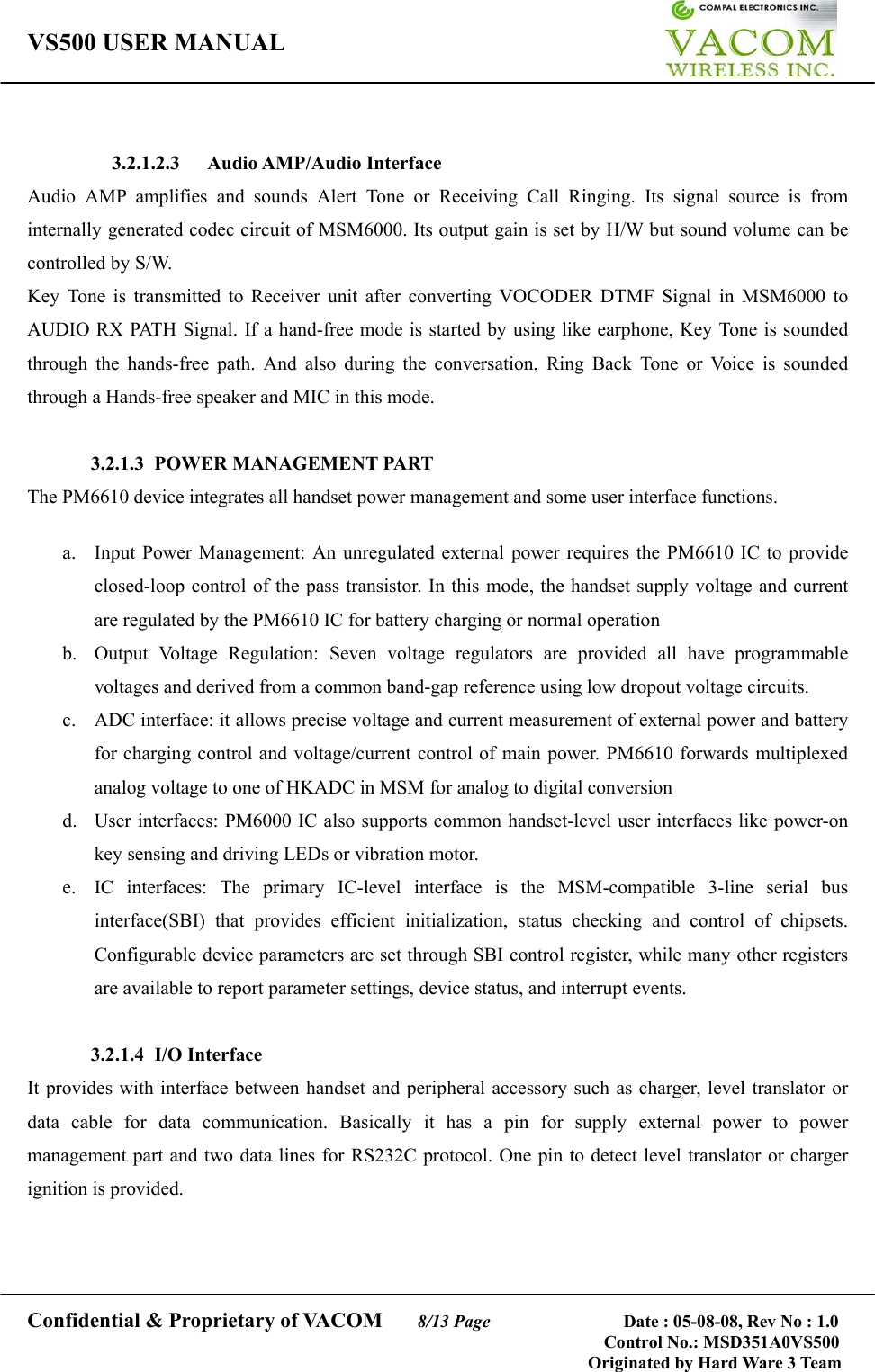 VS500 USER MANUAL     Confidential &amp; Proprietary of VACOM    8/13 Page              Date : 05-08-08, Rev No : 1.0 Control No.: MSD351A0VS500                                        Originated by Hard Ware 3 Team   3.2.1.2.3 Audio AMP/Audio Interface Audio AMP amplifies and sounds Alert Tone or Receiving Call Ringing. Its signal source is from internally generated codec circuit of MSM6000. Its output gain is set by H/W but sound volume can be controlled by S/W. Key Tone is transmitted to Receiver unit after converting VOCODER DTMF Signal in MSM6000 to AUDIO RX PATH Signal. If a hand-free mode is started by using like earphone, Key Tone is sounded through the hands-free path. And also during the conversation, Ring Back Tone or Voice is sounded through a Hands-free speaker and MIC in this mode.  3.2.1.3  POWER MANAGEMENT PART The PM6610 device integrates all handset power management and some user interface functions.  a.  Input Power Management: An unregulated external power requires the PM6610 IC to provide closed-loop control of the pass transistor. In this mode, the handset supply voltage and current are regulated by the PM6610 IC for battery charging or normal operation b.  Output Voltage Regulation: Seven voltage regulators are provided all have programmable voltages and derived from a common band-gap reference using low dropout voltage circuits. c.  ADC interface: it allows precise voltage and current measurement of external power and battery for charging control and voltage/current control of main power. PM6610 forwards multiplexed analog voltage to one of HKADC in MSM for analog to digital conversion d.  User interfaces: PM6000 IC also supports common handset-level user interfaces like power-on key sensing and driving LEDs or vibration motor. e.  IC interfaces: The primary IC-level interface is the MSM-compatible 3-line serial bus interface(SBI) that provides efficient initialization, status checking and control of chipsets. Configurable device parameters are set through SBI control register, while many other registers are available to report parameter settings, device status, and interrupt events.  3.2.1.4 I/O Interface It provides with interface between handset and peripheral accessory such as charger, level translator or data cable for data communication. Basically it has a pin for supply external power to power management part and two data lines for RS232C protocol. One pin to detect level translator or charger ignition is provided.   