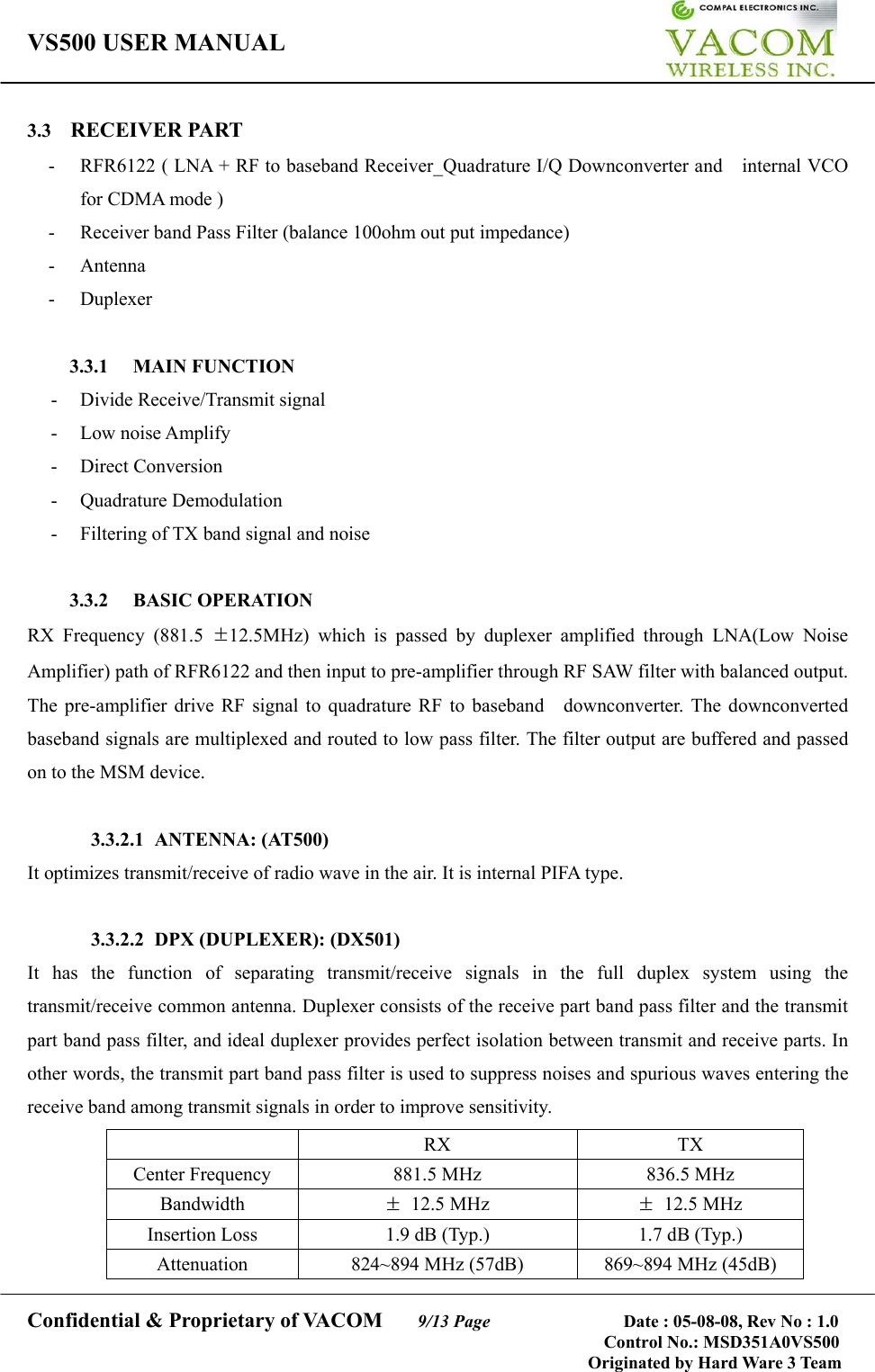 VS500 USER MANUAL     Confidential &amp; Proprietary of VACOM    9/13 Page              Date : 05-08-08, Rev No : 1.0 Control No.: MSD351A0VS500                                        Originated by Hard Ware 3 Team 3.3  RECEIVER PART -  RFR6122 ( LNA + RF to baseband Receiver_Quadrature I/Q Downconverter and    internal VCO for CDMA mode ) -  Receiver band Pass Filter (balance 100ohm out put impedance) - Antenna - Duplexer  3.3.1 MAIN FUNCTION -  Divide Receive/Transmit signal - Low noise Amplify - Direct Conversion - Quadrature Demodulation -  Filtering of TX band signal and noise  3.3.2 BASIC OPERATION RX Frequency (881.5 ±12.5MHz) which is passed by duplexer amplified through LNA(Low Noise Amplifier) path of RFR6122 and then input to pre-amplifier through RF SAW filter with balanced output. The pre-amplifier drive RF signal to quadrature RF to baseband    downconverter. The downconverted baseband signals are multiplexed and routed to low pass filter. The filter output are buffered and passed on to the MSM device.   3.3.2.1 ANTENNA: (AT500) It optimizes transmit/receive of radio wave in the air. It is internal PIFA type.  3.3.2.2 DPX (DUPLEXER): (DX501) It has the function of separating transmit/receive signals in the full duplex system using the transmit/receive common antenna. Duplexer consists of the receive part band pass filter and the transmit part band pass filter, and ideal duplexer provides perfect isolation between transmit and receive parts. In other words, the transmit part band pass filter is used to suppress noises and spurious waves entering the receive band among transmit signals in order to improve sensitivity.    RX  TX Center Frequency  881.5 MHz  836.5 MHz Bandwidth  ± 12.5 MHz  ± 12.5 MHz Insertion Loss  1.9 dB (Typ.)  1.7 dB (Typ.) Attenuation  824~894 MHz (57dB)  869~894 MHz (45dB)  