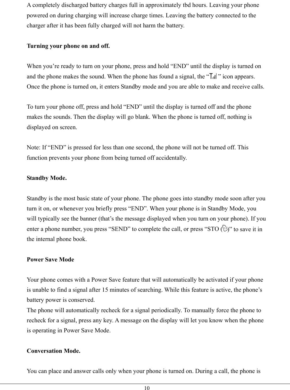   10A completely discharged battery charges full in approximately tbd hours. Leaving your phone powered on during charging will increase charge times. Leaving the battery connected to the charger after it has been fully charged will not harm the battery.  Turning your phone on and off.  When you’re ready to turn on your phone, press and hold “END” until the display is turned on and the phone makes the sound. When the phone has found a signal, the “ ” icon appears. Once the phone is turned on, it enters Standby mode and you are able to make and receive calls.  To turn your phone off, press and hold “END” until the display is turned off and the phone makes the sounds. Then the display will go blank. When the phone is turned off, nothing is displayed on screen.  Note: If “END” is pressed for less than one second, the phone will not be turned off. This function prevents your phone from being turned off accidentally.  Standby Mode.  Standby is the most basic state of your phone. The phone goes into standby mode soon after you turn it on, or whenever you briefly press “END”. When your phone is in Standby Mode, you will typically see the banner (that’s the message displayed when you turn on your phone). If you enter a phone number, you press “SEND” to complete the call, or press “STO ( )” to save it in the internal phone book.  Power Save Mode  Your phone comes with a Power Save feature that will automatically be activated if your phone is unable to find a signal after 15 minutes of searching. While this feature is active, the phone’s battery power is conserved. The phone will automatically recheck for a signal periodically. To manually force the phone to recheck for a signal, press any key. A message on the display will let you know when the phone is operating in Power Save Mode.  Conversation Mode.  You can place and answer calls only when your phone is turned on. During a call, the phone is 