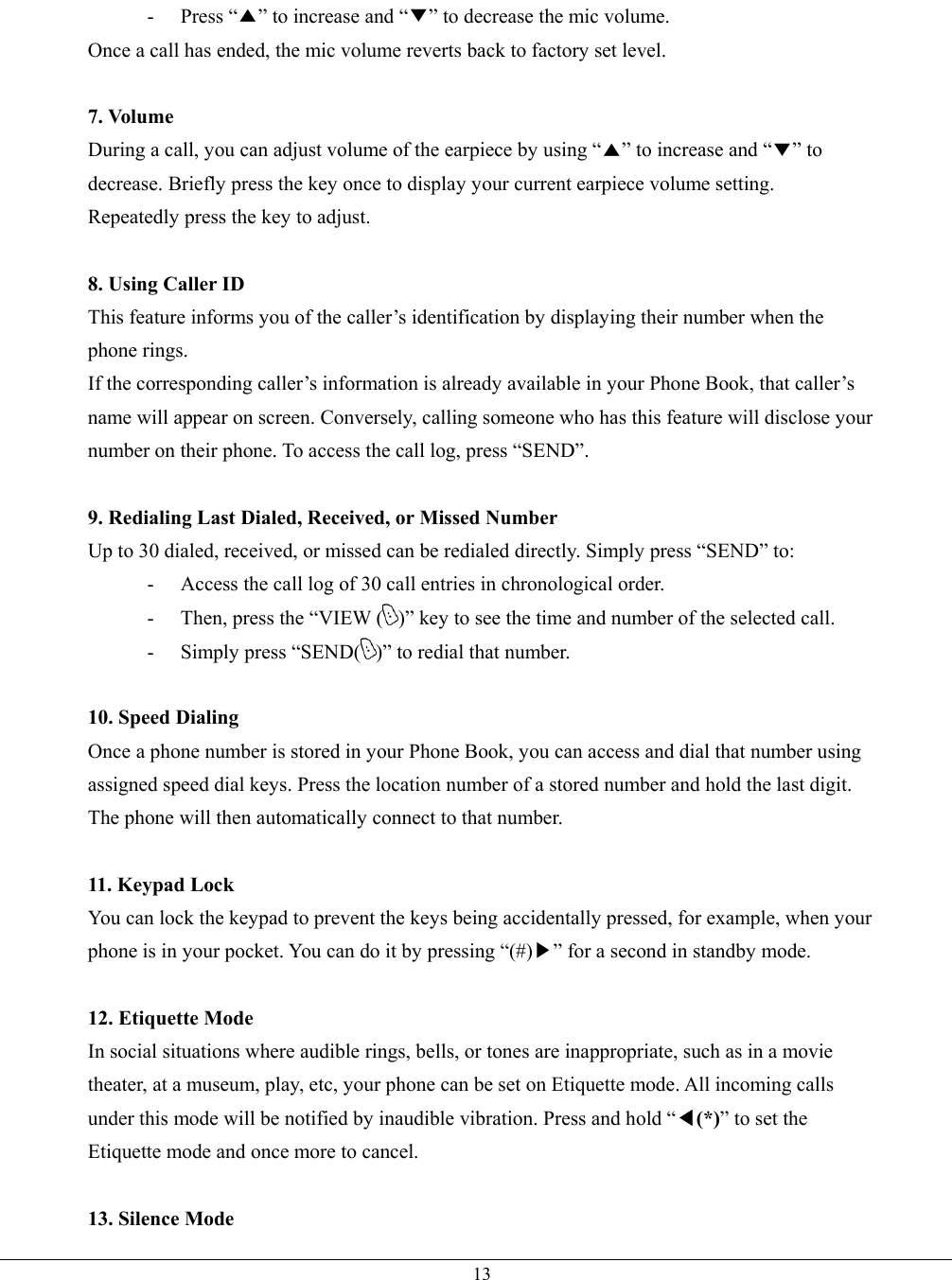   13- Press “▲” to increase and “▼” to decrease the mic volume. Once a call has ended, the mic volume reverts back to factory set level.  7. Volume During a call, you can adjust volume of the earpiece by using “▲” to increase and “▼” to decrease. Briefly press the key once to display your current earpiece volume setting.   Repeatedly press the key to adjust.  8. Using Caller ID This feature informs you of the caller’s identification by displaying their number when the phone rings. If the corresponding caller’s information is already available in your Phone Book, that caller’s name will appear on screen. Conversely, calling someone who has this feature will disclose your number on their phone. To access the call log, press “SEND”.  9. Redialing Last Dialed, Received, or Missed Number Up to 30 dialed, received, or missed can be redialed directly. Simply press “SEND” to: -  Access the call log of 30 call entries in chronological order. -  Then, press the “VIEW ( )” key to see the time and number of the selected call. -  Simply press “SEND( )” to redial that number.  10. Speed Dialing Once a phone number is stored in your Phone Book, you can access and dial that number using assigned speed dial keys. Press the location number of a stored number and hold the last digit. The phone will then automatically connect to that number.  11. Keypad Lock You can lock the keypad to prevent the keys being accidentally pressed, for example, when your phone is in your pocket. You can do it by pressing “(#)▶” for a second in standby mode.  12. Etiquette Mode In social situations where audible rings, bells, or tones are inappropriate, such as in a movie theater, at a museum, play, etc, your phone can be set on Etiquette mode. All incoming calls under this mode will be notified by inaudible vibration. Press and hold “◀(*)” to set the Etiquette mode and once more to cancel.  13. Silence Mode 