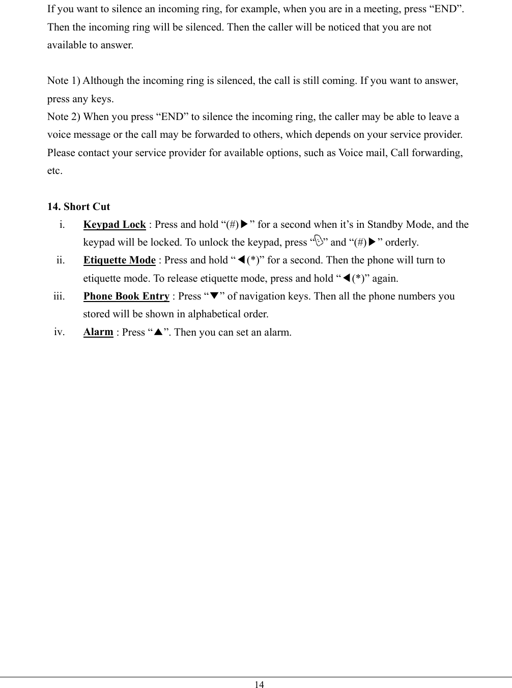   14If you want to silence an incoming ring, for example, when you are in a meeting, press “END”. Then the incoming ring will be silenced. Then the caller will be noticed that you are not available to answer.  Note 1) Although the incoming ring is silenced, the call is still coming. If you want to answer, press any keys. Note 2) When you press “END” to silence the incoming ring, the caller may be able to leave a voice message or the call may be forwarded to others, which depends on your service provider. Please contact your service provider for available options, such as Voice mail, Call forwarding, etc.  14. Short Cut i.  Keypad Lock : Press and hold “(#)▶” for a second when it’s in Standby Mode, and the keypad will be locked. To unlock the keypad, press “ ” and “(#)▶” orderly. ii.  Etiquette Mode : Press and hold “◀(*)” for a second. Then the phone will turn to etiquette mode. To release etiquette mode, press and hold “◀(*)” again. iii.  Phone Book Entry : Press “▼” of navigation keys. Then all the phone numbers you stored will be shown in alphabetical order.   iv.  Alarm : Press “▲”. Then you can set an alarm.    