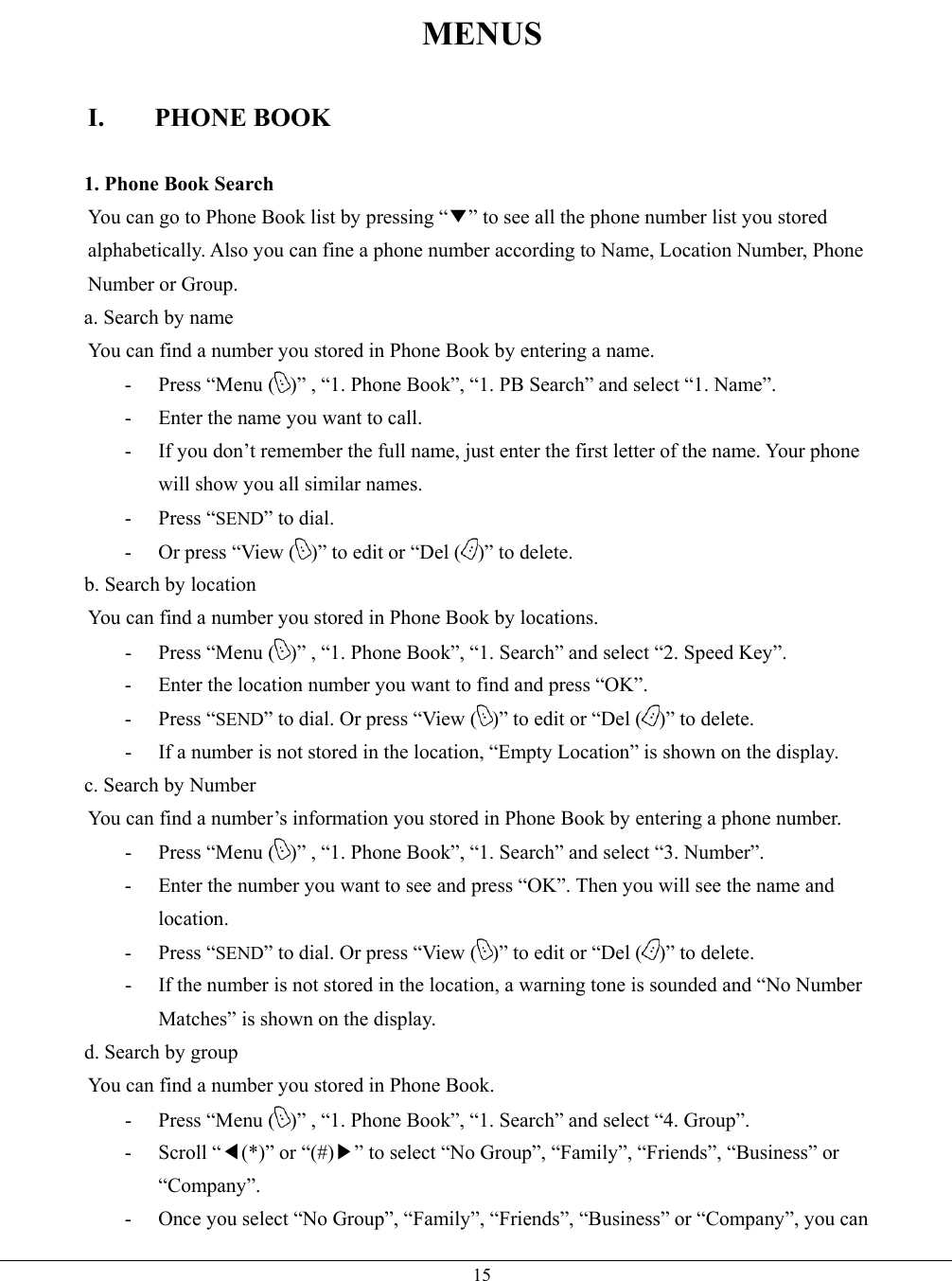   15MENUS  I. PHONE BOOK  1. Phone Book Search You can go to Phone Book list by pressing “▼” to see all the phone number list you stored alphabetically. Also you can fine a phone number according to Name, Location Number, Phone Number or Group. a. Search by name You can find a number you stored in Phone Book by entering a name. -  Press “Menu ( )” , “1. Phone Book”, “1. PB Search” and select “1. Name”. -  Enter the name you want to call. -  If you don’t remember the full name, just enter the first letter of the name. Your phone will show you all similar names. - Press “SEND” to dial. -  Or press “View ( )” to edit or “Del ( )” to delete. b. Search by location You can find a number you stored in Phone Book by locations. -  Press “Menu ( )” , “1. Phone Book”, “1. Search” and select “2. Speed Key”. -  Enter the location number you want to find and press “OK”. - Press “SEND” to dial. Or press “View ( )” to edit or “Del ( )” to delete. -  If a number is not stored in the location, “Empty Location” is shown on the display. c. Search by Number You can find a number’s information you stored in Phone Book by entering a phone number. -  Press “Menu ( )” , “1. Phone Book”, “1. Search” and select “3. Number”. -  Enter the number you want to see and press “OK”. Then you will see the name and location. - Press “SEND” to dial. Or press “View ( )” to edit or “Del ( )” to delete. -  If the number is not stored in the location, a warning tone is sounded and “No Number Matches” is shown on the display. d. Search by group You can find a number you stored in Phone Book. -  Press “Menu ( )” , “1. Phone Book”, “1. Search” and select “4. Group”. - Scroll “◀(*)” or “(#)▶” to select “No Group”, “Family”, “Friends”, “Business” or “Company”. -  Once you select “No Group”, “Family”, “Friends”, “Business” or “Company”, you can 