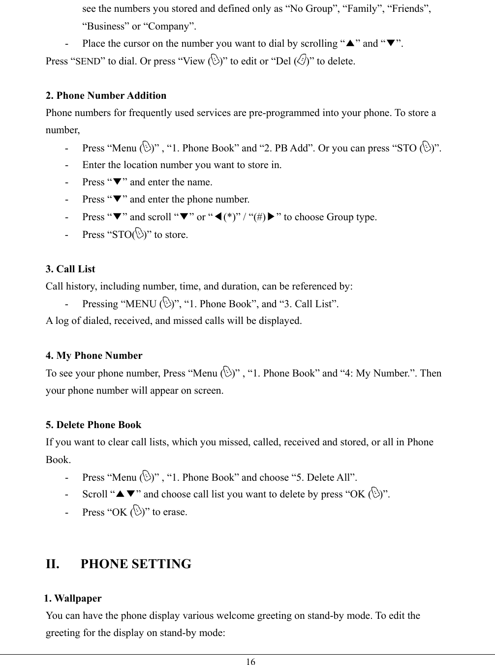   16see the numbers you stored and defined only as “No Group”, “Family”, “Friends”, “Business” or “Company”. -  Place the cursor on the number you want to dial by scrolling “▲” and “▼”. Press “SEND” to dial. Or press “View ( )” to edit or “Del ( )” to delete.  2. Phone Number Addition Phone numbers for frequently used services are pre-programmed into your phone. To store a number, -  Press “Menu ( )” , “1. Phone Book” and “2. PB Add”. Or you can press “STO ( )”. -  Enter the location number you want to store in. - Press “▼” and enter the name. - Press “▼” and enter the phone number. - Press “▼” and scroll “▼” or “◀(*)” / “(#)▶” to choose Group type. - Press “STO( )” to store.    3. Call List Call history, including number, time, and duration, can be referenced by: -  Pressing “MENU ( )”, “1. Phone Book”, and “3. Call List”. A log of dialed, received, and missed calls will be displayed.  4. My Phone Number To see your phone number, Press “Menu ( )” , “1. Phone Book” and “4: My Number.”. Then your phone number will appear on screen.  5. Delete Phone Book If you want to clear call lists, which you missed, called, received and stored, or all in Phone Book. -  Press “Menu ( )” , “1. Phone Book” and choose “5. Delete All”. - Scroll “▲▼” and choose call list you want to delete by press “OK ( )”. -  Press “OK ( )” to erase.   II. PHONE SETTING  1. Wallpaper You can have the phone display various welcome greeting on stand-by mode. To edit the greeting for the display on stand-by mode: 