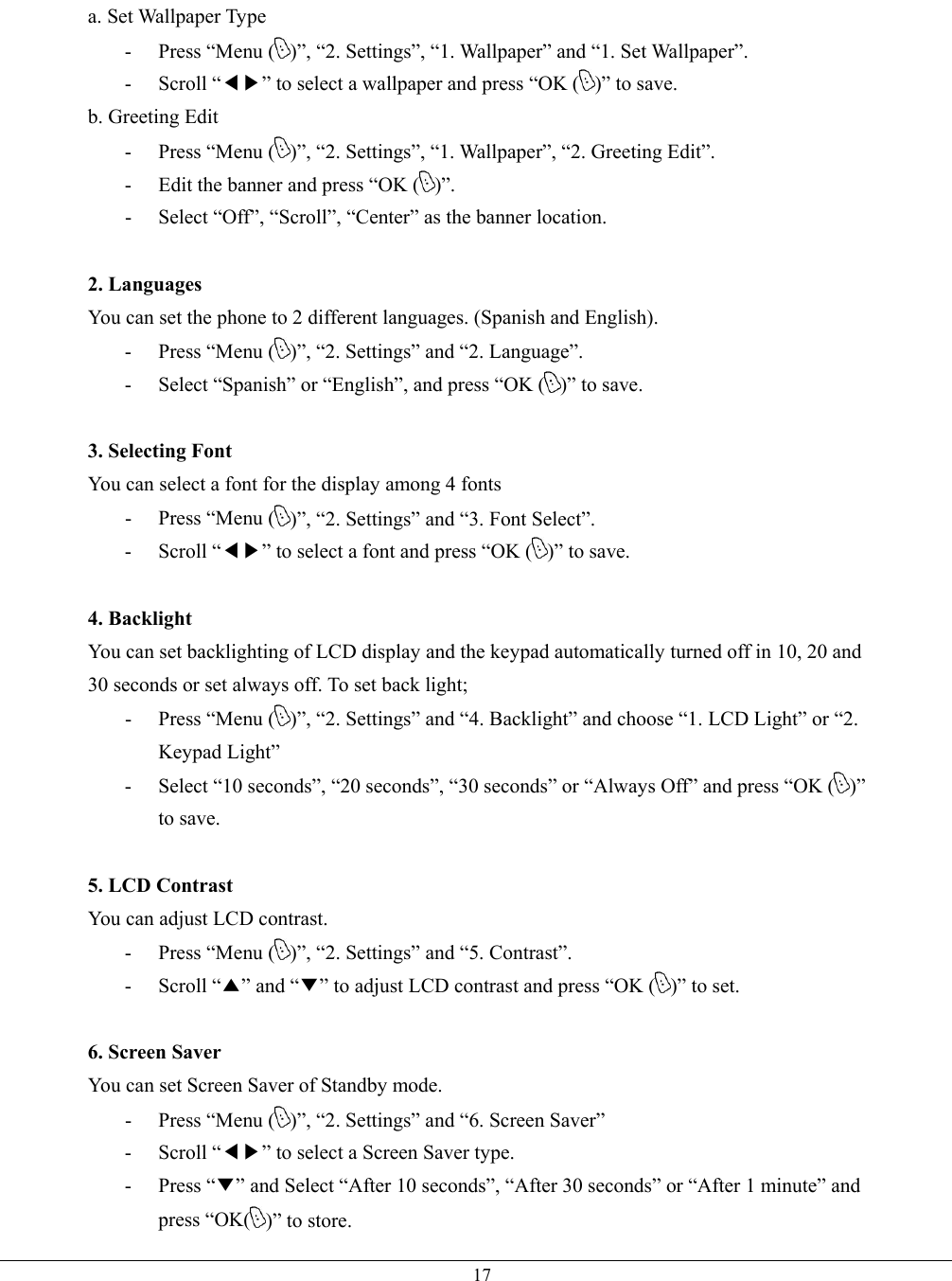   17a. Set Wallpaper Type -  Press “Menu ( )”, “2. Settings”, “1. Wallpaper” and “1. Set Wallpaper”. - Scroll “◀▶” to select a wallpaper and press “OK ( )” to save. b. Greeting Edit -  Press “Menu ( )”, “2. Settings”, “1. Wallpaper”, “2. Greeting Edit”. -  Edit the banner and press “OK ( )”. -  Select “Off”, “Scroll”, “Center” as the banner location.  2. Languages You can set the phone to 2 different languages. (Spanish and English). -  Press “Menu ( )”, “2. Settings” and “2. Language”. -  Select “Spanish” or “English”, and press “OK ( )” to save.  3. Selecting Font You can select a font for the display among 4 fonts -  Press “Menu ( )”, “2. Settings” and “3. Font Select”. - Scroll “◀▶” to select a font and press “OK ( )” to save.  4. Backlight You can set backlighting of LCD display and the keypad automatically turned off in 10, 20 and 30 seconds or set always off. To set back light; -  Press “Menu ( )”, “2. Settings” and “4. Backlight” and choose “1. LCD Light” or “2. Keypad Light” -  Select “10 seconds”, “20 seconds”, “30 seconds” or “Always Off” and press “OK ( )” to save.  5. LCD Contrast You can adjust LCD contrast. -  Press “Menu ( )”, “2. Settings” and “5. Contrast”. - Scroll “▲” and “▼” to adjust LCD contrast and press “OK ( )” to set.  6. Screen Saver You can set Screen Saver of Standby mode. -  Press “Menu ( )”, “2. Settings” and “6. Screen Saver”   - Scroll “◀▶” to select a Screen Saver type. - Press “▼” and Select “After 10 seconds”, “After 30 seconds” or “After 1 minute” and press “OK( )” to store.   