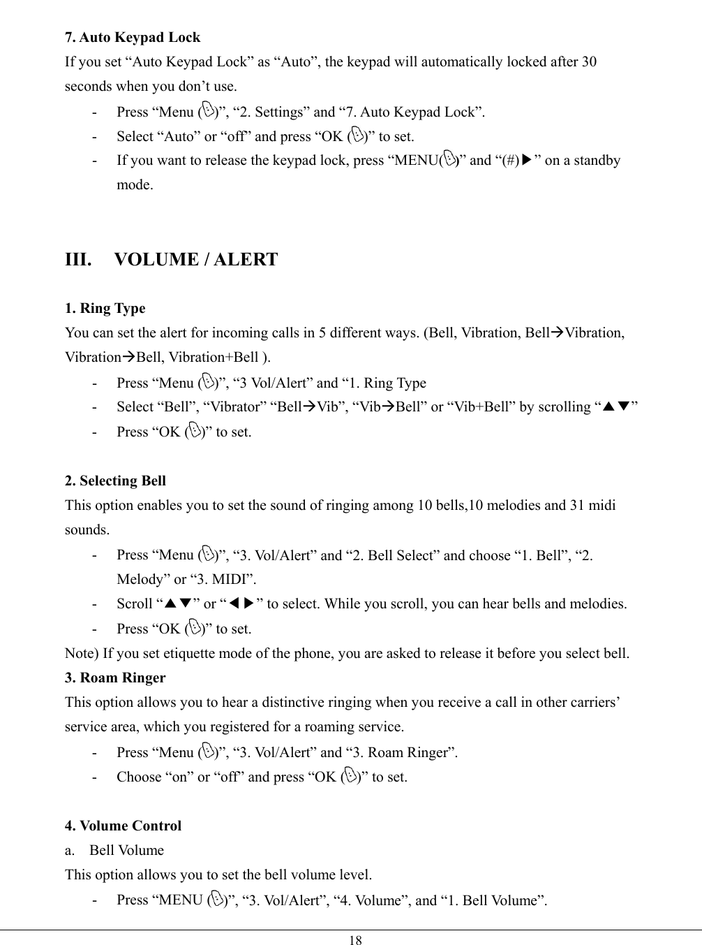   18 7. Auto Keypad Lock If you set “Auto Keypad Lock” as “Auto”, the keypad will automatically locked after 30 seconds when you don’t use. -  Press “Menu ( )”, “2. Settings” and “7. Auto Keypad Lock”. -  Select “Auto” or “off” and press “OK ( )” to set. -  If you want to release the keypad lock, press “MENU( )” and “(#)▶” on a standby mode.   III. VOLUME / ALERT  1. Ring Type You can set the alert for incoming calls in 5 different ways. (Bell, Vibration, BellVibration, VibrationBell, Vibration+Bell ). -  Press “Menu ( )”, “3 Vol/Alert” and “1. Ring Type - Select “Bell”, “Vibrator” “BellVib”, “VibBell” or “Vib+Bell” by scrolling “▲▼” -  Press “OK ( )” to set.  2. Selecting Bell This option enables you to set the sound of ringing among 10 bells,10 melodies and 31 midi sounds. -  Press “Menu ( )”, “3. Vol/Alert” and “2. Bell Select” and choose “1. Bell”, “2. Melody” or “3. MIDI”. - Scroll “▲▼” or “◀▶” to select. While you scroll, you can hear bells and melodies. -  Press “OK ( )” to set. Note) If you set etiquette mode of the phone, you are asked to release it before you select bell. 3. Roam Ringer This option allows you to hear a distinctive ringing when you receive a call in other carriers’ service area, which you registered for a roaming service. -  Press “Menu ( )”, “3. Vol/Alert” and “3. Roam Ringer”. -  Choose “on” or “off” and press “OK ( )” to set.  4. Volume Control a. Bell Volume This option allows you to set the bell volume level. - Press “MENU ( )”, “3. Vol/Alert”, “4. Volume”, and “1. Bell Volume”. 