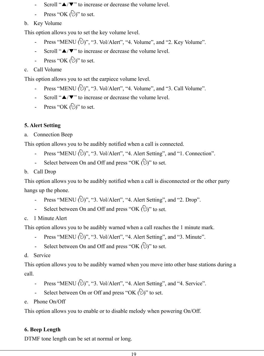   19- Scroll “▲/▼” to increase or decrease the volume level. -  Press “OK ( )” to set. b. Key Volume This option allows you to set the key volume level. - Press “MENU ( )”, “3. Vol/Alert”, “4. Volume”, and “2. Key Volume”. - Scroll “▲/▼” to increase or decrease the volume level. -  Press “OK ( )” to set. c. Call Volume This option allows you to set the earpiece volume level. - Press “MENU ( )”, “3. Vol/Alert”, “4. Volume”, and “3. Call Volume”. - Scroll “▲/▼” to increase or decrease the volume level. -  Press “OK ( )” to set.  5. Alert Setting a. Connection Beep This option allows you to be audibly notified when a call is connected. - Press “MENU ( )”, “3. Vol/Alert”, “4. Alert Setting”, and “1. Connection”. -  Select between On and Off and press “OK ( )” to set. b. Call Drop This option allows you to be audibly notified when a call is disconnected or the other party hangs up the phone. - Press “MENU ( )”, “3. Vol/Alert”, “4. Alert Setting”, and “2. Drop”. -  Select between On and Off and press “OK ( )” to set. c. 1 Minute Alert This option allows you to be audibly warned when a call reaches the 1 minute mark. - Press “MENU ( )”, “3. Vol/Alert”, “4. Alert Setting”, and “3. Minute”. -  Select between On and Off and press “OK ( )” to set. d. Service This option allows you to be audibly warned when you move into other base stations during a call. - Press “MENU ( )”, “3. Vol/Alert”, “4. Alert Setting”, and “4. Service”. -  Select between On or Off and press “OK ( )” to set. e. Phone On/Off This option allows you to enable or to disable melody when powering On/Off.  6. Beep Length DTMF tone length can be set at normal or long. 