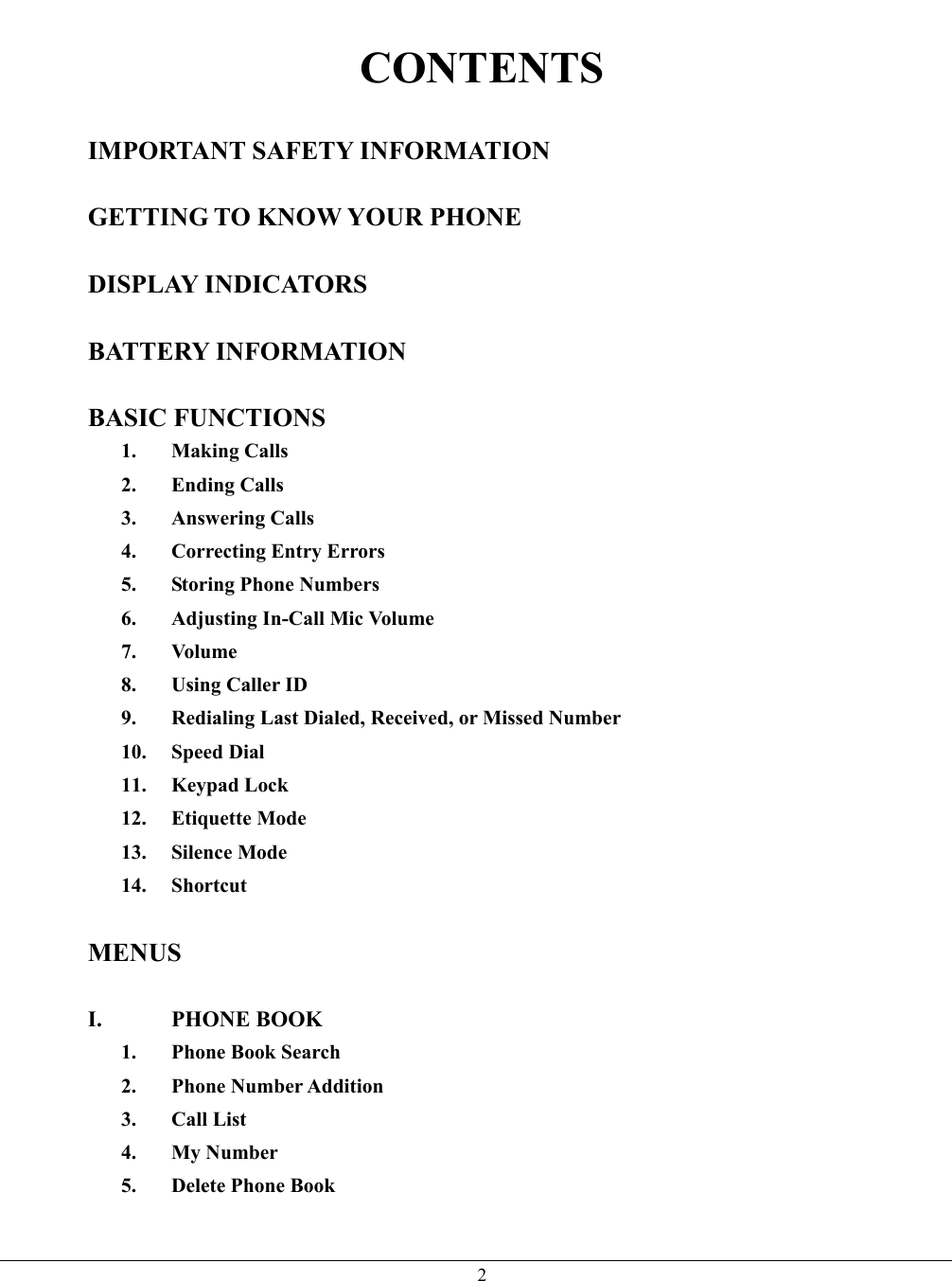   2 CONTENTS  IMPORTANT SAFETY INFORMATION  GETTING TO KNOW YOUR PHONE  DISPLAY INDICATORS  BATTERY INFORMATION  BASIC FUNCTIONS 1. Making Calls 2. Ending Calls 3. Answering Calls 4.  Correcting Entry Errors 5. Storing Phone Numbers 6. Adjusting In-Call Mic Volume 7. Volume 8. Using Caller ID 9.  Redialing Last Dialed, Received, or Missed Number 10. Speed Dial 11. Keypad Lock 12. Etiquette Mode 13. Silence Mode 14. Shortcut  MENUS  I. PHONE BOOK 1. Phone Book Search 2. Phone Number Addition 3. Call List 4. My Number 5. Delete Phone Book  