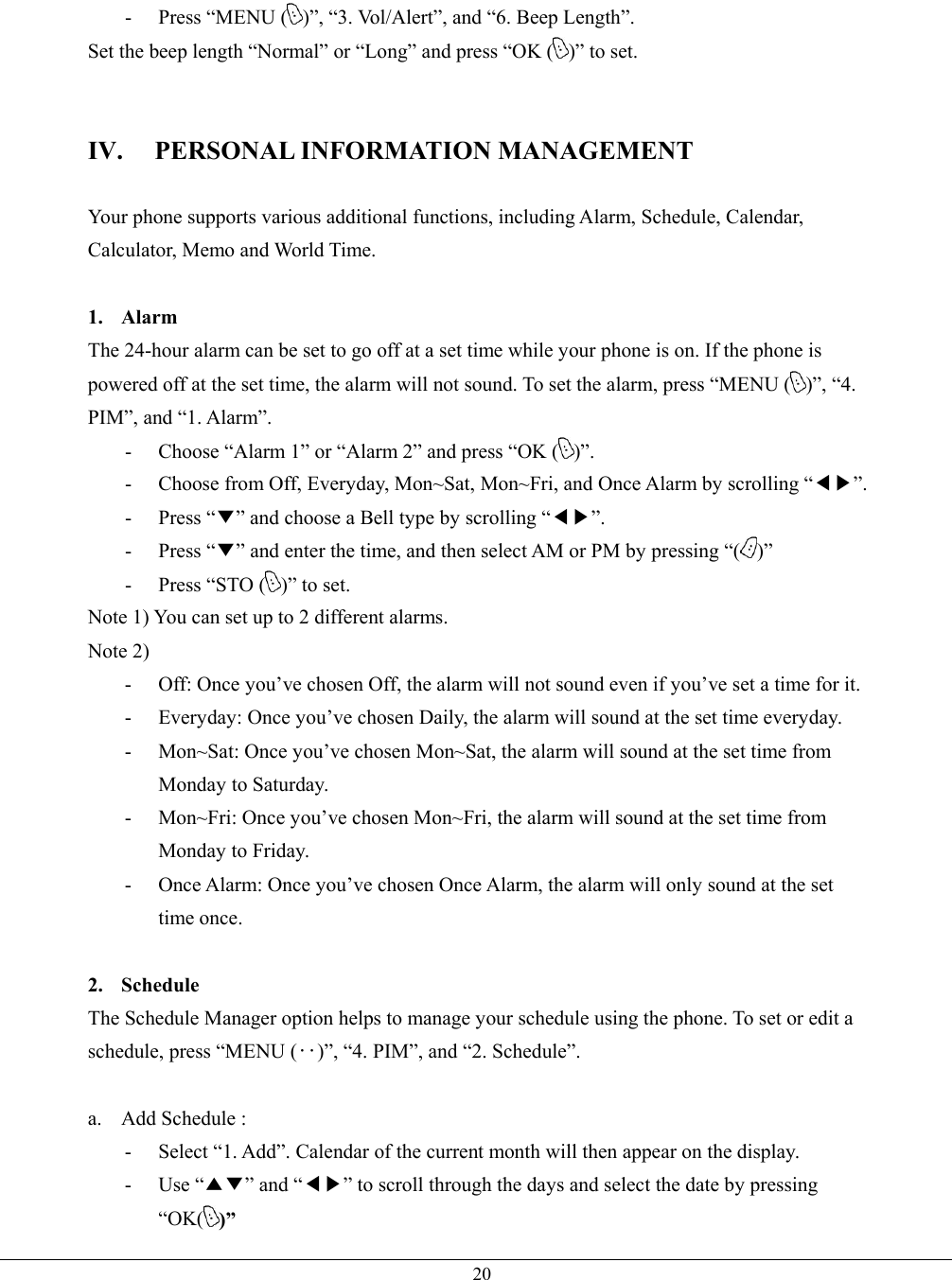  20- Press “MENU ( )”, “3. Vol/Alert”, and “6. Beep Length”. Set the beep length “Normal” or “Long” and press “OK ( )” to set.   IV. PERSONAL INFORMATION MANAGEMENT  Your phone supports various additional functions, including Alarm, Schedule, Calendar, Calculator, Memo and World Time.  1. Alarm The 24-hour alarm can be set to go off at a set time while your phone is on. If the phone is powered off at the set time, the alarm will not sound. To set the alarm, press “MENU ( )”, “4. PIM”, and “1. Alarm”. -  Choose “Alarm 1” or “Alarm 2” and press “OK ( )”. -  Choose from Off, Everyday, Mon~Sat, Mon~Fri, and Once Alarm by scrolling “◀▶”. - Press “▼” and choose a Bell type by scrolling “◀▶”. - Press “▼” and enter the time, and then select AM or PM by pressing “( )” -  Press “STO ( )” to set. Note 1) You can set up to 2 different alarms. Note 2) -  Off: Once you’ve chosen Off, the alarm will not sound even if you’ve set a time for it. -  Everyday: Once you’ve chosen Daily, the alarm will sound at the set time everyday.   -  Mon~Sat: Once you’ve chosen Mon~Sat, the alarm will sound at the set time from Monday to Saturday. -  Mon~Fri: Once you’ve chosen Mon~Fri, the alarm will sound at the set time from Monday to Friday. -  Once Alarm: Once you’ve chosen Once Alarm, the alarm will only sound at the set time once.  2. Schedule The Schedule Manager option helps to manage your schedule using the phone. To set or edit a schedule, press “MENU (‥)”, “4. PIM”, and “2. Schedule”.  a.  Add Schedule :   -  Select “1. Add”. Calendar of the current month will then appear on the display. - Use “▲▼” and “◀▶” to scroll through the days and select the date by pressing “OK( )” 