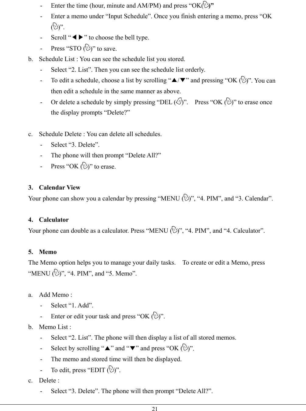   21-  Enter the time (hour, minute and AM/PM) and press “OK( )” -  Enter a memo under “Input Schedule”. Once you finish entering a memo, press “OK ()”. - Scroll “◀▶” to choose the bell type. -  Press “STO ( )” to save. b.  Schedule List : You can see the schedule list you stored. -  Select “2. List”. Then you can see the schedule list orderly. -  To edit a schedule, choose a list by scrolling “▲/▼” and pressing “OK ( )”. You can then edit a schedule in the same manner as above. -  Or delete a schedule by simply pressing “DEL ( )”.  Press “OK ( )” to erase once the display prompts “Delete?”  c.  Schedule Delete : You can delete all schedules. - Select “3. Delete”. -  The phone will then prompt “Delete All?”   -  Press “OK ( )” to erase.    3. Calendar View Your phone can show you a calendar by pressing “MENU ( )”, “4. PIM”, and “3. Calendar”.  4. Calculator Your phone can double as a calculator. Press “MENU ( )”, “4. PIM”, and “4. Calculator”.  5. Memo The Memo option helps you to manage your daily tasks.    To create or edit a Memo, press “MENU ( )”, “4. PIM”, and “5. Memo”.  a.  Add Memo :   - Select “1. Add”. -  Enter or edit your task and press “OK ( )”. b. Memo List :  -  Select “2. List”. The phone will then display a list of all stored memos. -  Select by scrolling “▲” and “▼” and press “OK ( )”. -  The memo and stored time will then be displayed. -  To edit, press “EDIT ( )”. c. Delete :  -  Select “3. Delete”. The phone will then prompt “Delete All?”. 